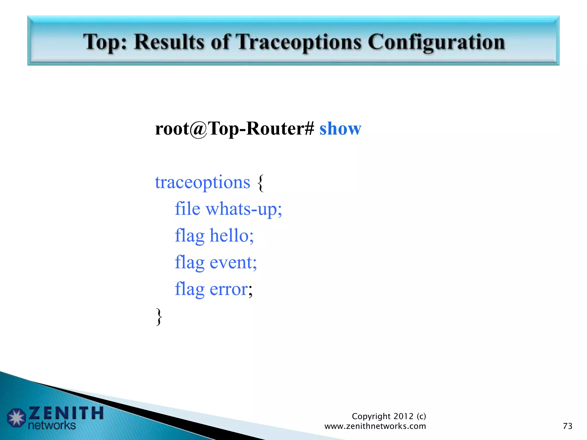 root@Top-Router# show
traceoptions {
file whats-up;
flag hello;
flag event;
flag error;
}
Copyright 2012 (c)
www.zenithnetworks.com 73
 