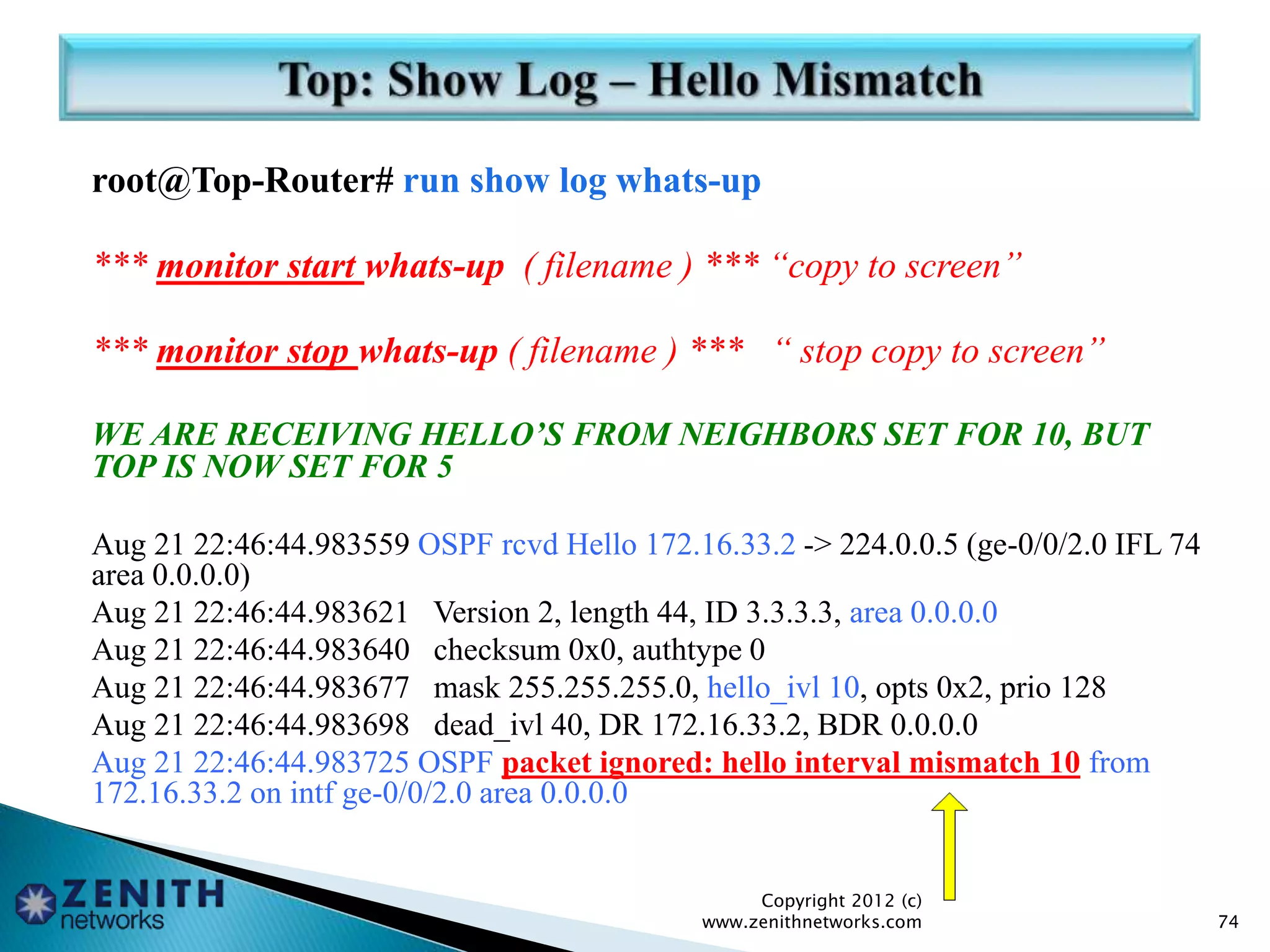 root@Top-Router# run show log whats-up
*** monitor start whats-up ( filename ) *** “copy to screen”
*** monitor stop whats-up ( filename ) *** “ stop copy to screen”
WE ARE RECEIVING HELLO’S FROM NEIGHBORS SET FOR 10, BUT
TOP IS NOW SET FOR 5
Aug 21 22:46:44.983559 OSPF rcvd Hello 172.16.33.2 -> 224.0.0.5 (ge-0/0/2.0 IFL 74
area 0.0.0.0)
Aug 21 22:46:44.983621 Version 2, length 44, ID 3.3.3.3, area 0.0.0.0
Aug 21 22:46:44.983640 checksum 0x0, authtype 0
Aug 21 22:46:44.983677 mask 255.255.255.0, hello_ivl 10, opts 0x2, prio 128
Aug 21 22:46:44.983698 dead_ivl 40, DR 172.16.33.2, BDR 0.0.0.0
Aug 21 22:46:44.983725 OSPF packet ignored: hello interval mismatch 10 from
172.16.33.2 on intf ge-0/0/2.0 area 0.0.0.0
Copyright 2012 (c)
www.zenithnetworks.com 74
 