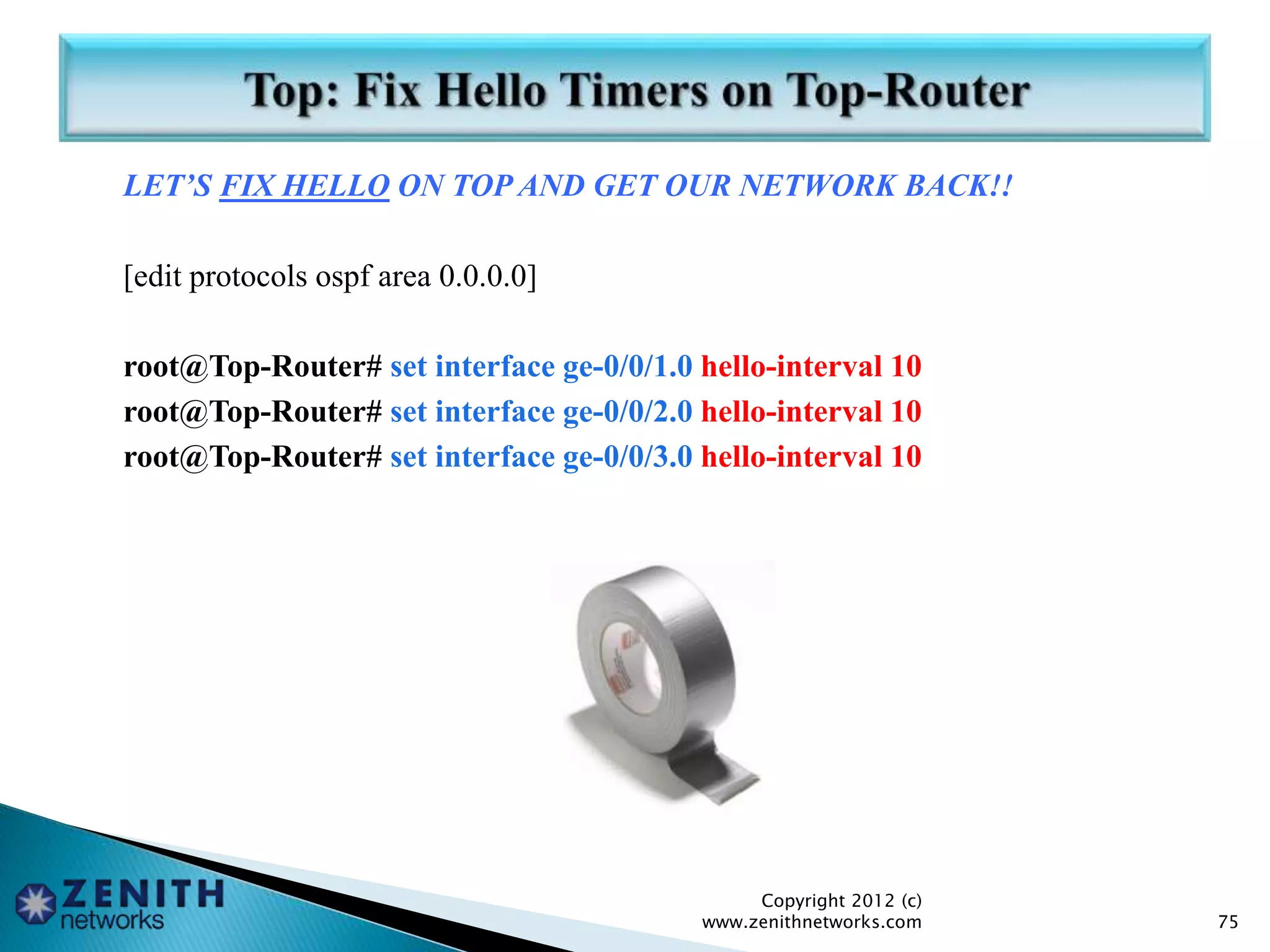 LET’S FIX HELLO ON TOP AND GET OUR NETWORK BACK!!
[edit protocols ospf area 0.0.0.0]
root@Top-Router# set interface ge-0/0/1.0 hello-interval 10
root@Top-Router# set interface ge-0/0/2.0 hello-interval 10
root@Top-Router# set interface ge-0/0/3.0 hello-interval 10
Copyright 2012 (c)
www.zenithnetworks.com 75
 