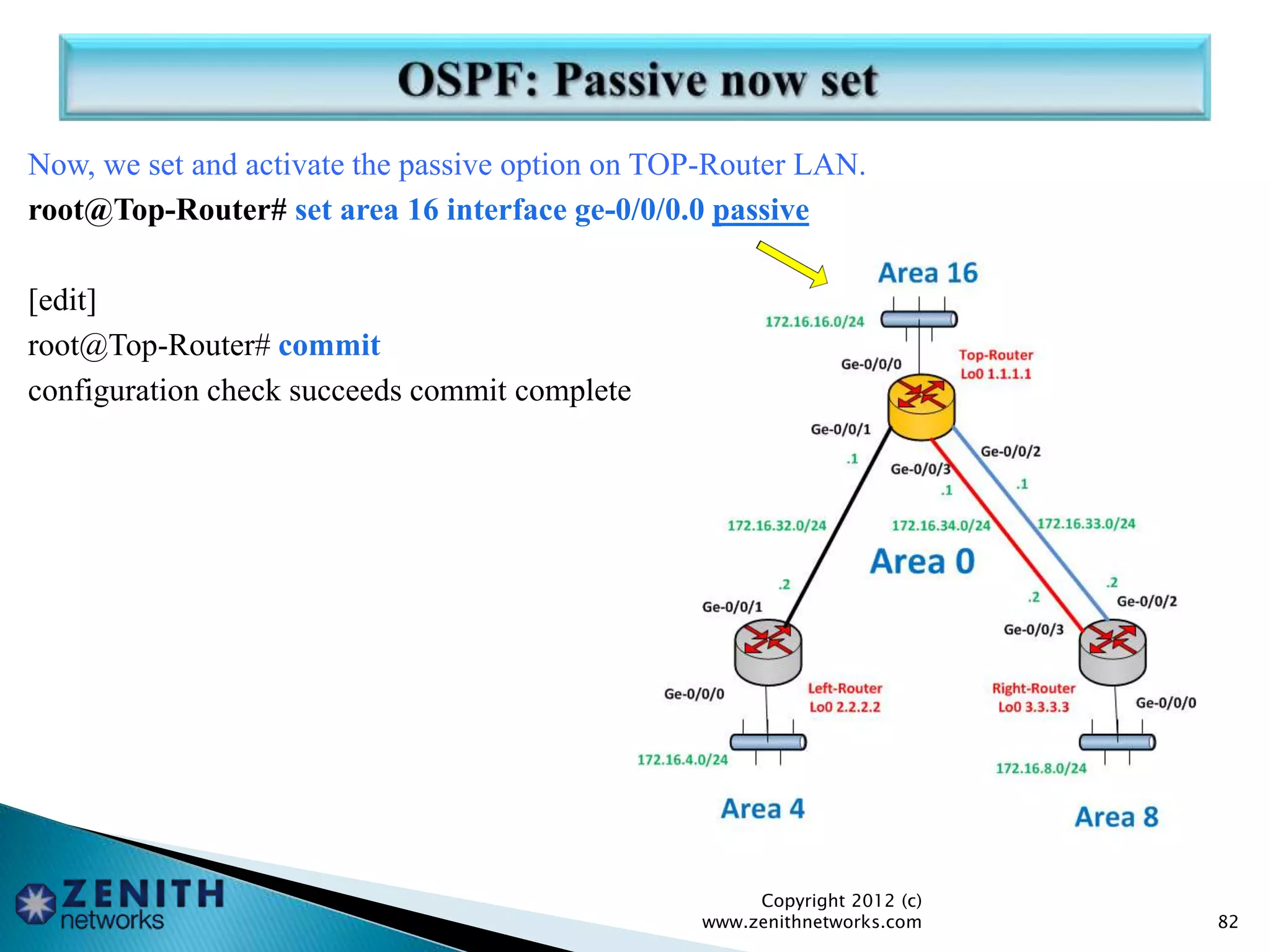 Now, we set and activate the passive option on TOP-Router LAN.
root@Top-Router# set area 16 interface ge-0/0/0.0 passive
[edit]
root@Top-Router# commit
configuration check succeeds commit complete
Copyright 2012 (c)
www.zenithnetworks.com 82
 