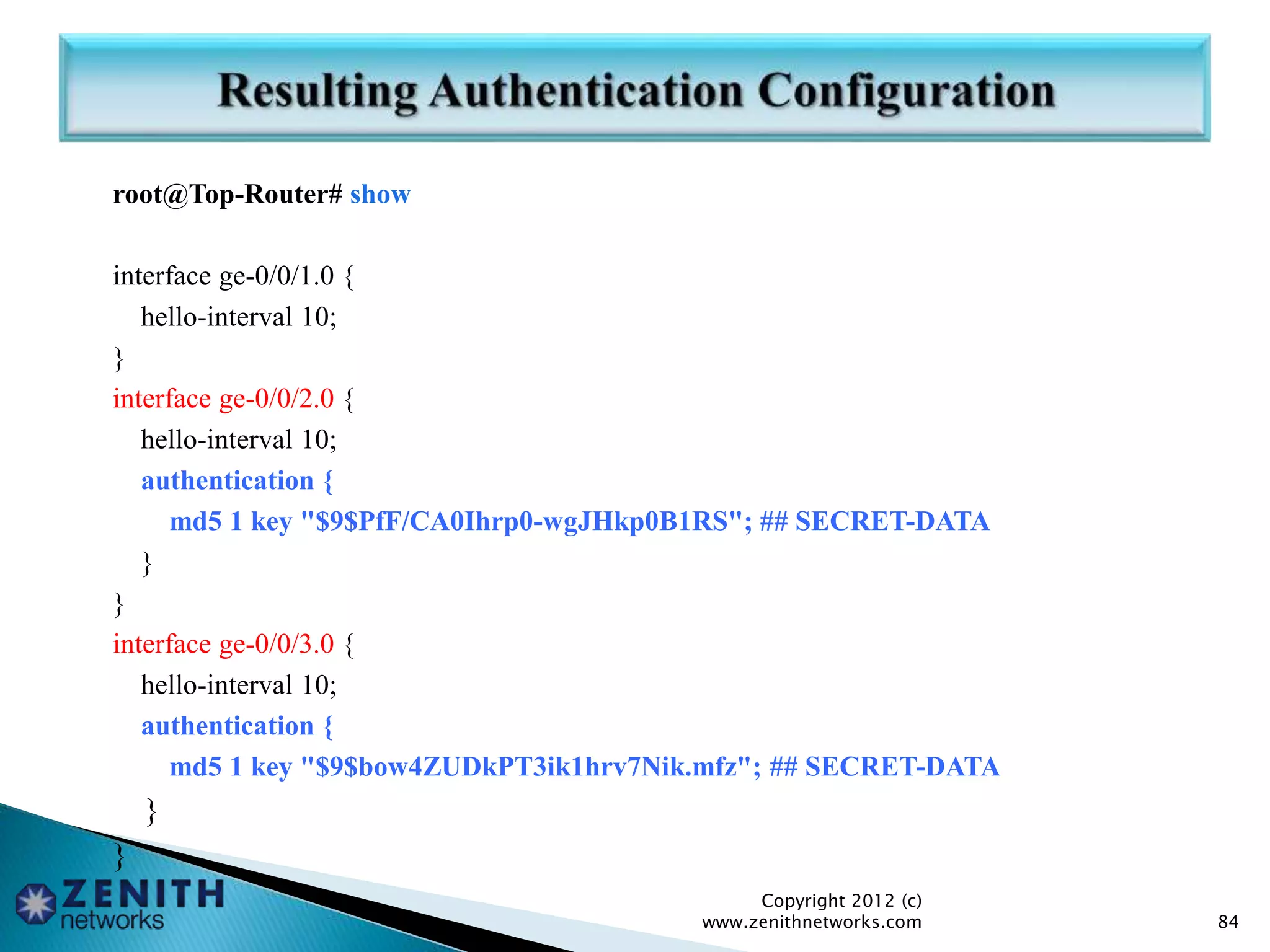 root@Top-Router# show
interface ge-0/0/1.0 {
hello-interval 10;
}
interface ge-0/0/2.0 {
hello-interval 10;
authentication {
md5 1 key "$9$PfF/CA0Ihrp0-wgJHkp0B1RS"; ## SECRET-DATA
}
}
interface ge-0/0/3.0 {
hello-interval 10;
authentication {
md5 1 key "$9$bow4ZUDkPT3ik1hrv7Nik.mfz"; ## SECRET-DATA
}
}
Copyright 2012 (c)
www.zenithnetworks.com 84
 