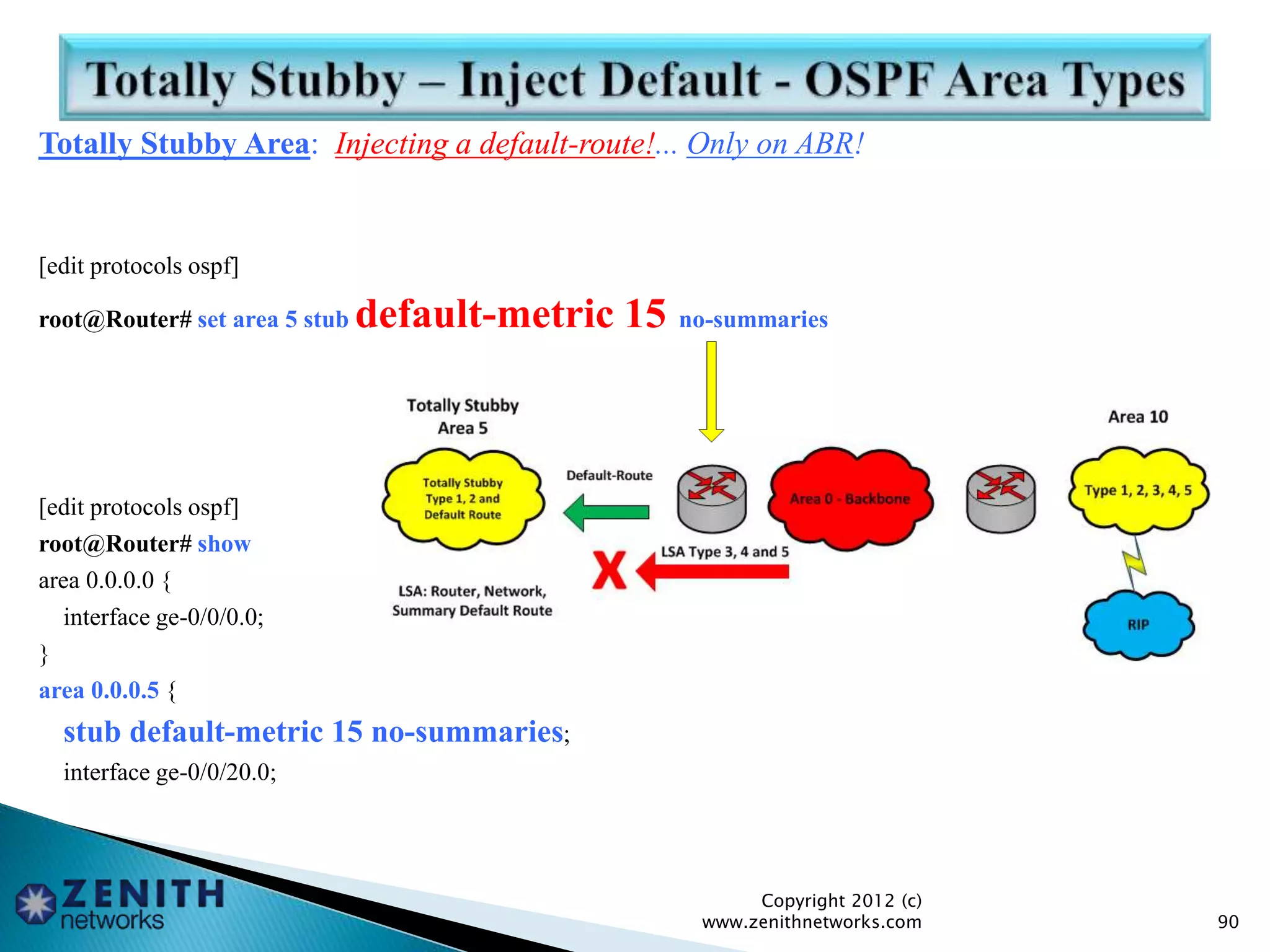 Totally Stubby Area: Injecting a default-route!... Only on ABR!
[edit protocols ospf]
root@Router# set area 5 stub default-metric 15 no-summaries
[edit protocols ospf]
root@Router# show
area 0.0.0.0 {
interface ge-0/0/0.0;
}
area 0.0.0.5 {
stub default-metric 15 no-summaries;
interface ge-0/0/20.0;
Copyright 2012 (c)
www.zenithnetworks.com 90
 