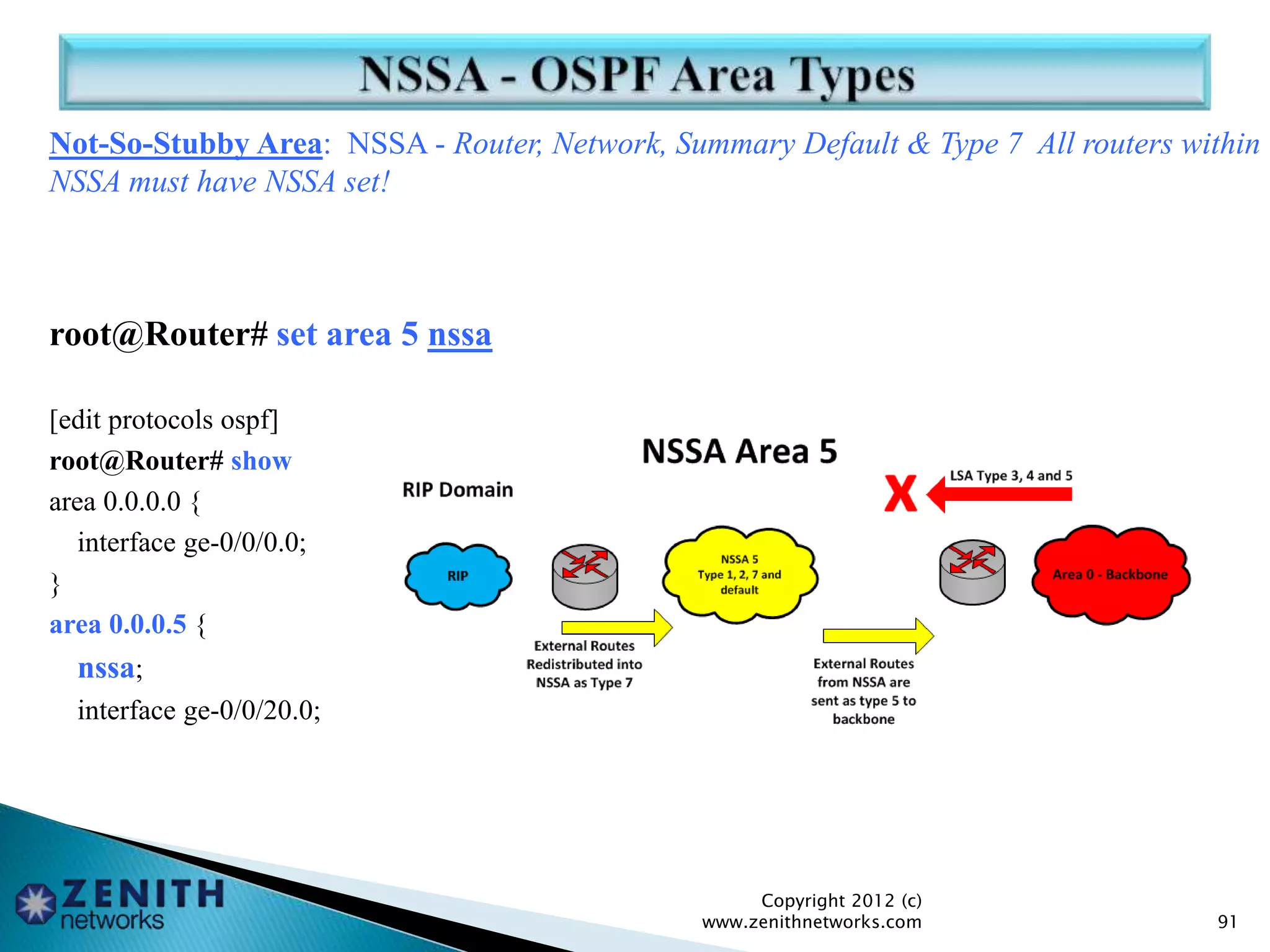 Not-So-Stubby Area: NSSA - Router, Network, Summary Default & Type 7 All routers within
NSSA must have NSSA set!
root@Router# set area 5 nssa
[edit protocols ospf]
root@Router# show
area 0.0.0.0 {
interface ge-0/0/0.0;
}
area 0.0.0.5 {
nssa;
interface ge-0/0/20.0;
Copyright 2012 (c)
www.zenithnetworks.com 91
 