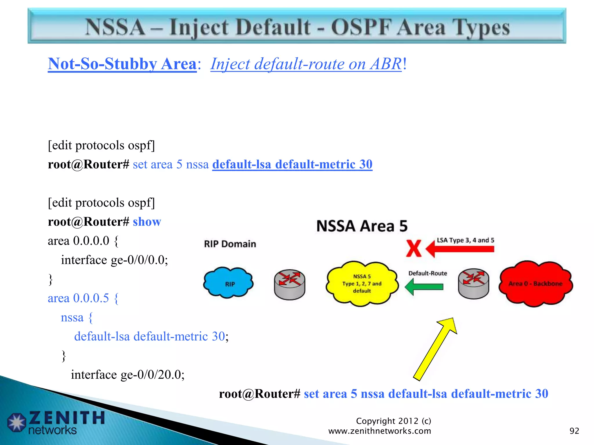 Not-So-Stubby Area: Inject default-route on ABR!
[edit protocols ospf]
root@Router# set area 5 nssa default-lsa default-metric 30
[edit protocols ospf]
root@Router# show
area 0.0.0.0 {
interface ge-0/0/0.0;
}
area 0.0.0.5 {
nssa {
default-lsa default-metric 30;
}
interface ge-0/0/20.0;
root@Router# set area 5 nssa default-lsa default-metric 30
Copyright 2012 (c)
www.zenithnetworks.com 92
 