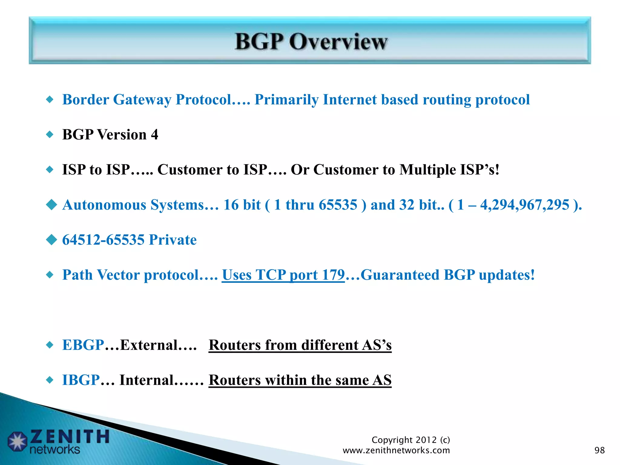  Border Gateway Protocol…. Primarily Internet based routing protocol
 BGP Version 4
 ISP to ISP….. Customer to ISP…. Or Customer to Multiple ISP’s!
 Autonomous Systems… 16 bit ( 1 thru 65535 ) and 32 bit.. ( 1 – 4,294,967,295 ).
 64512-65535 Private
 Path Vector protocol…. Uses TCP port 179…Guaranteed BGP updates!
 EBGP…External…. Routers from different AS’s
 IBGP… Internal…… Routers within the same AS
Copyright 2012 (c)
www.zenithnetworks.com 98
 