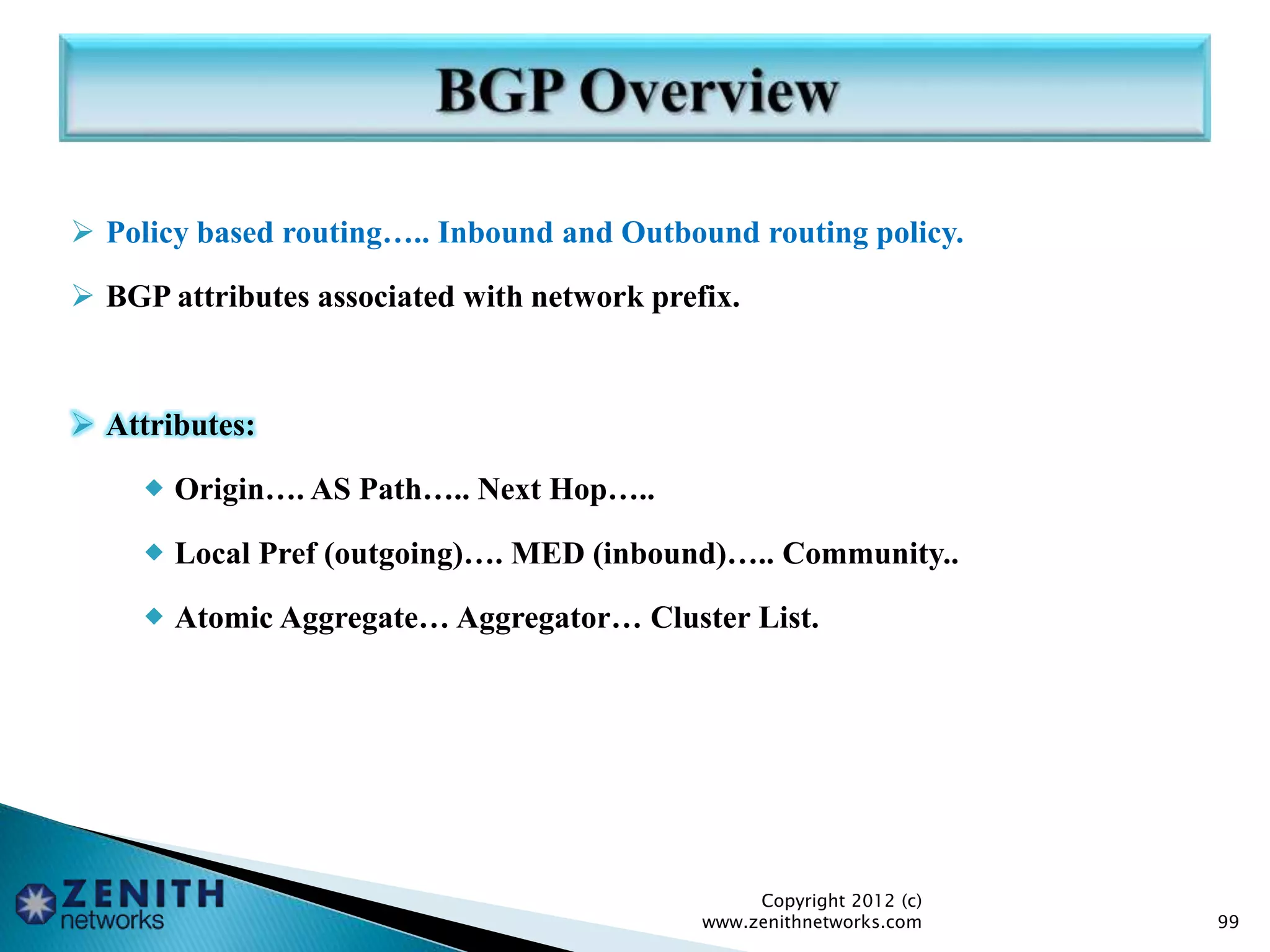  Policy based routing….. Inbound and Outbound routing policy.
 BGP attributes associated with network prefix.
 Attributes:
 Origin…. AS Path….. Next Hop…..
 Local Pref (outgoing)…. MED (inbound)….. Community..
 Atomic Aggregate… Aggregator… Cluster List.
Copyright 2012 (c)
www.zenithnetworks.com 99
 