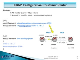 Customer:
1: AS Number ( 32 bit / 4 byte value )
2: Router ID ( Identifies router… source of BGP updates )
[edit]
root@Customer# set routing-options autonomous-system 65500
root@Customer# set routing-options router-id 1.1.1.1
[edit]
root@Customer# show routing-options
}
router-id 1.1.1.1;
autonomous-system 65500;
}
Copyright 2012 (c)
www.zenithnetworks.com
10
6
 
