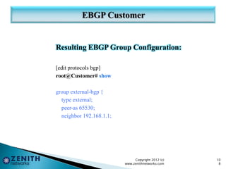 Resulting EBGP Group Configuration:
[edit protocols bgp]
root@Customer# show
group external-bgp {
type external;
peer-as 65530;
neighbor 192.168.1.1;
Copyright 2012 (c)
www.zenithnetworks.com
10
8
 