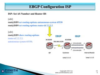ISP: Set AS Number and Router ID:
[edit]
root@ISP# set routing-options autonomous-system 65530
root@ISP# set routing-options router-id 2.2.2.2
[edit]
root@ISP# show routing-options
router-id 2.2.2.2;
autonomous-system 65530;
Copyright 2012 (c)
www.zenithnetworks.com
10
9
 