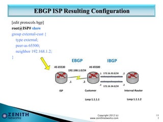 [edit protocols bgp]
root@ISP# show
group external-cust {
type external;
peer-as 65500;
neighbor 192.168.1.2;
}
Copyright 2012 (c)
www.zenithnetworks.com
11
1
 