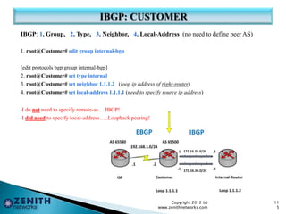 IBGP: 1. Group, 2. Type, 3. Neighbor, 4. Local-Address (no need to define peer AS)
1. root@Customer# edit group internal-bgp
[edit protocols bgp group internal-bgp]
2. root@Customer# set type internal
3. root@Customer# set neighbor 1.1.1.2 (loop ip address of right-router)
4. root@Customer# set local-address 1.1.1.1 (need to specify source ip address)
•I do not need to specify remote-as… IBGP!
•I did need to specify local-address…..Loopback peering!
Copyright 2012 (c)
www.zenithnetworks.com
11
5
 