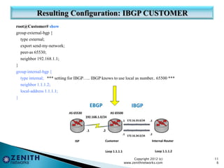 root@Customer# show
group external-bgp {
type external;
export send-my-network;
peer-as 65530;
neighbor 192.168.1.1;
}
group internal-bgp {
type internal; *** setting for IBGP….. IBGP knows to use local as number.. 65500 ***
neighbor 1.1.1.2;
local-address 1.1.1.1;
}
Copyright 2012 (c)
www.zenithnetworks.com
11
6
 