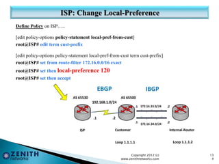 Define Policy on ISP…..
[edit policy-options policy-statement local-pref-from-cust]
root@ISP# edit term cust-prefix
[edit policy-options policy-statement local-pref-from-cust term cust-prefix]
root@ISP# set from route-filter 172.16.0.0/16 exact
root@ISP# set then local-preference 120
root@ISP# set then accept
Copyright 2012 (c)
www.zenithnetworks.com
13
4
 