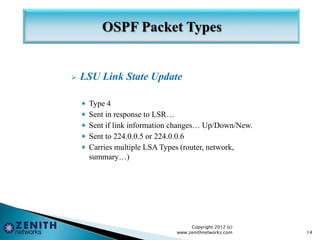  LSU Link State Update
 Type 4
 Sent in response to LSR…
 Sent if link information changes… Up/Down/New.
 Sent to 224.0.0.5 or 224.0.0.6
 Carries multiple LSA Types (router, network,
summary…)
Copyright 2012 (c)
www.zenithnetworks.com 14
 