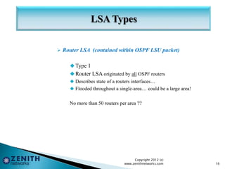  Router LSA (contained within OSPF LSU packet)
Type 1
Router LSA originated by all OSPF routers
 Describes state of a routers interfaces…
 Flooded throughout a single-area… could be a large area!
No more than 50 routers per area ??
Copyright 2012 (c)
www.zenithnetworks.com 16
 