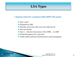  Summary Link LSA (contained within OSPF LSU packet)
 Type 3 and 4
 Originated by ABR
 Describes routes from other areas, but within the AS
 Inter-Area Routes
 Type 4… Advertise the presence of the ASBR… via ABR
 Flooded throughout ALL ospf areas!
 Totally Stubby and Route Summarization control propagation
Copyright 2012 (c)
www.zenithnetworks.com 18
 