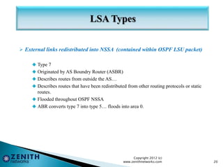  External links redistributed into NSSA (contained within OSPF LSU packet)
 Type 7
 Originated by AS Boundry Router (ASBR)
 Describes routes from outside the AS…
 Describes routes that have been redistributed from other routing protocols or static
routes.
 Flooded throughout OSPF NSSA
 ABR converts type 7 into type 5… floods into area 0.
Copyright 2012 (c)
www.zenithnetworks.com 20
 
