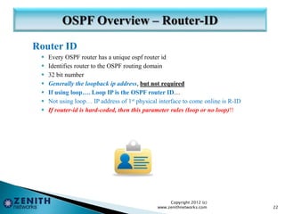 Router ID
 Every OSPF router has a unique ospf router id
 Identifies router to the OSPF routing domain
 32 bit number
 Generally the loopback ip address, but not required
 If using loop…. Loop IP is the OSPF router ID…
 Not using loop… IP address of 1st physical interface to come online is R-ID
 If router-id is hard-coded, then this parameter rules (loop or no loop)!!
Copyright 2012 (c)
www.zenithnetworks.com 22
 