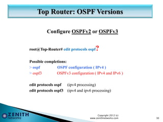 Configure OSPFv2 or OSPFv3
root@Top-Router# edit protocols ospf?
Possible completions:
> ospf OSPF configuration ( IPv4 )
> ospf3 OSPFv3 configuration ( IPv4 and IPv6 )
edit protocols ospf (ipv4 processing)
edit protocols ospf3 (ipv4 and ipv6 processing)
Copyright 2012 (c)
www.zenithnetworks.com 30
 