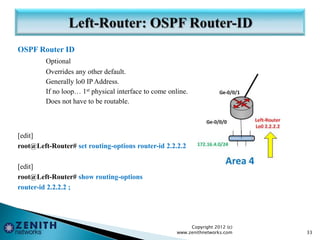 OSPF Router ID
Optional
Overrides any other default.
Generally lo0 IP Address.
If no loop… 1st physical interface to come online.
Does not have to be routable.
[edit]
root@Left-Router# set routing-options router-id 2.2.2.2
[edit]
root@Left-Router# show routing-options
router-id 2.2.2.2 ;
Copyright 2012 (c)
www.zenithnetworks.com 33
 