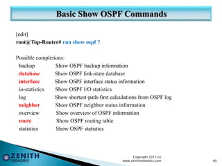 [edit]
root@Top-Router# run show ospf ?
Possible completions:
backup Show OSPF backup information
database Show OSPF link-state database
interface Show OSPF interface status information
io-statistics Show OSPF I/O statistics
log Show shortest-path-first calculations from OSPF log
neighbor Show OSPF neighbor status information
overview Show overview of OSPF information
route Show OSPF routing table
statistics Show OSPF statistics
Copyright 2012 (c)
www.zenithnetworks.com 40
 