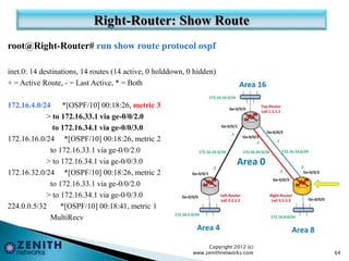root@Right-Router# run show route protocol ospf
inet.0: 14 destinations, 14 routes (14 active, 0 holddown, 0 hidden)
+ = Active Route, - = Last Active, * = Both
172.16.4.0/24 *[OSPF/10] 00:18:26, metric 3
> to 172.16.33.1 via ge-0/0/2.0
to 172.16.34.1 via ge-0/0/3.0
172.16.16.0/24 *[OSPF/10] 00:18:26, metric 2
to 172.16.33.1 via ge-0/0/2.0
> to 172.16.34.1 via ge-0/0/3.0
172.16.32.0/24 *[OSPF/10] 00:18:26, metric 2
to 172.16.33.1 via ge-0/0/2.0
> to 172.16.34.1 via ge-0/0/3.0
224.0.0.5/32 *[OSPF/10] 00:18:41, metric 1
MultiRecv
Copyright 2012 (c)
www.zenithnetworks.com 64
 