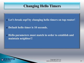  Let’s break ospf by changing hello timers on top router!
 Default hello timer is 10 seconds.
 Hello parameters must match in order to establish and
maintain neighbor!!
Copyright 2012 (c)
www.zenithnetworks.com 67
 