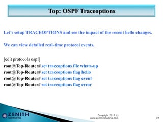 Let’s setup TRACEOPTIONS and see the impact of the recent hello changes.
We can view detailed real-time protocol events.
[edit protocols ospf]
root@Top-Router# set traceoptions file whats-up
root@Top-Router# set traceoptions flag hello
root@Top-Router# set traceoptions flag event
root@Top-Router# set traceoptions flag error
Copyright 2012 (c)
www.zenithnetworks.com 72
 