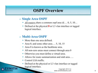  Single Area OSPF
 All routers share a common ospf area id…. 0, 5, 10…
 Defined at the physical.0 or L3 vlan interface or tagged
logical interface.
 Multi-Area OSPF
 More than one area defined.
 Area 0, and some other area…. 5, 10, 15
 Area 0 is known as the backbone area.
 All non-zero areas must connect through area 0
 Otherwise you must define a virtual-area.
 Allows for route summarization and stub area…..
 Control LSA traffic.
 Defined at the physical or L3 vlan interface or tagged
logical interface.
Copyright 2012 (c)
www.zenithnetworks.com 8
 