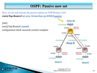 Now, we set and activate the passive option on TOP-Router LAN.
root@Top-Router# set area 16 interface ge-0/0/0.0 passive
[edit]
root@Top-Router# commit
configuration check succeeds commit complete
Copyright 2012 (c)
www.zenithnetworks.com 82
 