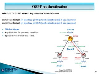 OSPF AUTHENTICATION: Top router for area 0 interfaces
root@Top-Router# set interface ge-0/0/2.0 authentication md5 1 key password
root@Top-Router# set interface ge-0/0/3.0 authentication md5 1 key password
 MD5 or Simple
 Key identifier for password transition
 Specify new key start date / time
Copyright 2012 (c)
www.zenithnetworks.com 83
 