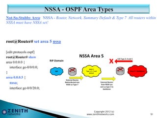 Not-So-Stubby Area: NSSA - Router, Network, Summary Default & Type 7 All routers within
NSSA must have NSSA set!
root@Router# set area 5 nssa
[edit protocols ospf]
root@Router# show
area 0.0.0.0 {
interface ge-0/0/0.0;
}
area 0.0.0.5 {
nssa;
interface ge-0/0/20.0;
Copyright 2012 (c)
www.zenithnetworks.com 91
 