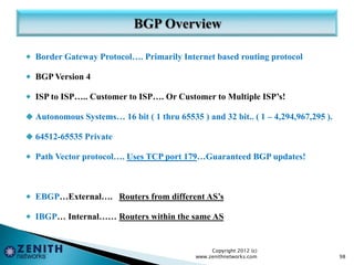  Border Gateway Protocol…. Primarily Internet based routing protocol
 BGP Version 4
 ISP to ISP….. Customer to ISP…. Or Customer to Multiple ISP’s!
 Autonomous Systems… 16 bit ( 1 thru 65535 ) and 32 bit.. ( 1 – 4,294,967,295 ).
 64512-65535 Private
 Path Vector protocol…. Uses TCP port 179…Guaranteed BGP updates!
 EBGP…External…. Routers from different AS’s
 IBGP… Internal…… Routers within the same AS
Copyright 2012 (c)
www.zenithnetworks.com 98
 