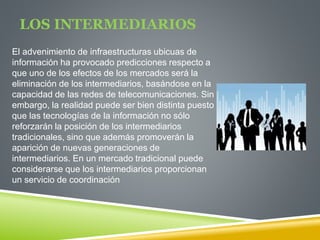 LOS INTERMEDIARIOS 
El advenimiento de infraestructuras ubicuas de 
información ha provocado predicciones respecto a 
que uno de los efectos de los mercados será la 
eliminación de los intermediarios, basándose en la 
capacidad de las redes de telecomunicaciones. Sin 
embargo, la realidad puede ser bien distinta puesto 
que las tecnologías de la información no sólo 
reforzarán la posición de los intermediarios 
tradicionales, sino que además promoverán la 
aparición de nuevas generaciones de 
intermediarios. En un mercado tradicional puede 
considerarse que los intermediarios proporcionan 
un servicio de coordinación 
 