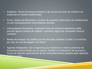 • Auditores. Tienen funciones similares a las de los servicios de medición de 
audiencia en medios tradicionales. 
• Foros, clubes de aficionados y grupos de usuarios. Estos tipos de instalaciones 
no son necesariamente intermediarios directos. 
• Intermediarios financieros. Cualquier forma de comercio electrónico debe 
permitir alguna manera de realizar o autorizar pagos del comprador hacia el 
vendedor. 
• Redes de trueque. Es posible que las personas cambien un bien o un servicio 
por otro, en vez de pagarlo con dinero 
• Agentes Inteligentes. Son programas que mediante un criterio preliminar de 
búsqueda proporcionado por el usuario, facilitan la localización de recursos a 
través de Internet, aprendiendo de los comportamientos pasados para optimizar 
las búsquedas. 
