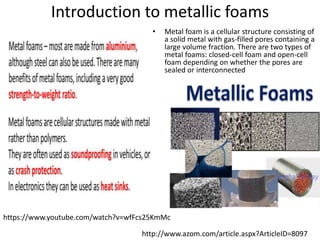 Introduction to metallic foams
• Metal foam is a cellular structure consisting of
a solid metal with gas-filled pores containing a
large volume fraction. There are two types of
metal foams: closed-cell foam and open-cell
foam depending on whether the pores are
sealed or interconnected
http://www.azom.com/article.aspx?ArticleID=8097
https://www.youtube.com/watch?v=wfFcs25KmMc
 