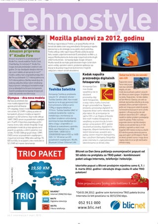 Intermeco MART1:Layout 2 3.3.2012 13:57 Page 44




      Tehnostyle                                            Mozilla planovi za 2012. godinu
                                                          Mozilla je najpoznatija po Firefox-u, ali opseg Mozilla-inih ak-
                                                          tivnosti ide daleko izvan ovog pretraživača. Kompanija je najavila
                                                          planove koji su dio strategije za ovu godinu koji to potvrđuju.
        Amazon priprema                                   Firefox odlikuju veliki napori koje je Mozilla uložila da ispravi
                                                          štetu nanijetu usljed dominantnosti IE pretraživača na Web-u, a
        9“ Kindle Fire                                    ovaj put Mozilla planira da okuša svoje mogućnosti protiv drugih
       Amazon se priprema za predstavljanje 9“
                                                          velikih konkurenata – kompanija Apple, Google i Amazon.
       Kindle Fire, navodi analitičar Pacific Crest,
                                                          Mozilla navodi da ova trojka gradi ekosistem kojim će biti obuh-
       Chad Bartley. On tvrdi da bi 9“ Kindle Fire
                                                          vaćeni uređaji, operativni sistemi, prodavnice aplikacija i ap-
       mogao da bude predstavljen sredinom ove
                                                          likacije te da postoji mogućnost da bi korisnici mogli biti
       godine. On nije obezbijedio detaljne informa-
                                                          zaključani u nekom od ovih ekosistema.
       cije o ovom tabletu ali vjeruje da će novi 9“
       model u velikoj mjeri unaprijediti prodaju Kin-                                                  Kodak napušta                            Solarna krila za seoski
       dle Fire sa očekivanih 12.7 miliona jedinica na                                                  proizvodnju digitalnih                   ski-lift
       14.9 miliona jedinica. Bartley navodi da je do
       ovakvog zaključka došao nakon istraživanja                                                       fotoaparata                              Švajcarsko seoce
                                                                                                                                                 Tena malo je poz-
       koje je sproveo i zahvaljujući kontaktima koje                                                   Kompanija East-                          nato kao odredište
       ima sa dobavljačima Amazon komponenti.
       Zvanični predstavnik kompanije Amazon još
                                                           Toshiba Satellite                            man Kodak                                skijaša, ali zato
                                                                                                        saopštila je da će                       može da se pohvali s jednim od prvih
       uvijek nije potvrdio ove informacije.              Kompanija Toshiba je predstavila              obustaviti                               ski-liftova na solarni pogon. Smješteno
                                                          svoj prvi 14“ ultrabook računar –             proizvodnju digi-                        na istoku Švajcarske, i ne tako daleko
      Olympus - dva nova modela                           Toshiba Satellite U840. Novi model                                                     od Sen Morica i Davosa, ovo selo sa
      Olympus je predstavio dva                                                                         talnih fotoaparata,
                                                          baziran je na drugoj generaciji Intel         a svoju robnu marku licencirati          stotinak stanovnika odlučilo je da svoju
      nova modela digitalnih foto-
                                                          Core procesora, težak je samo                 drugim proizvođačima. Najava o           zastarjelu žičaru zamijeni solarnom,
      aparata pred održavanje                                                                                                                    pošto već imaju puno solarnih panela
                                                          1.59kg a njegova debljina je                  prestanku proizvodnje digitalnih fo-
      CP+ događaja. Vodeći model                                                                                                                 na krovovima kuća pa im se to učinilo
                                                          19.9mm. Toshiba Satellite U840 14“            toaparata dolazi samo nekoliko ned-
      nosi oznaku SZ-31MR i u pitanju je jedan od                                                                                                zgodnim. Lift koji je počeo da radi
                                                          notebook karakteriše i srebrna-               jelja nakon što je kompanija na
      kompaktnih ultrazum modela sa najvećim                                                                                                     sredinom decembra 2011. odlikuje i
                                                          metalik boja u kombinaciji sa                 sajmu CES u Las Vegasu prikazala
      opsegom sa 24X sočivima. Ovaj model odlikuje                                                                                               neobično riješen problem postavljanja
                                                          kućištem izrađenim od brušenog                šest novih modela fotoaparata. U
      16MP, CMOS senzor sa pozadinskim osvjetljen-                                                                                               solarnih panela. Pošto na krovu
      jem i TruePic V čipovi koji unapređuju perfor-      aluminijuma koja obezbjeđuje do-              saopštenju se precizira da će kom-       pogonske stanice nije bilo dovoljno
      manse, brzinu rada i obradu fotografije. Drugi      datnu snagu i unapređenu iz-                  panija u prvoj polovini 2012. godine     mjesta za sve panele koji su im bili
      predstavljeni model dio je linije aparata nami-     držljivost za svakodnevnu upotrebu.           obustaviti proizvodnju digitalnih fo-    potrebni, napravili su viseći most
      jenjenih za upotrebu u oštrim uslovima i nosi       Među specifikacijama su i 8GB                 toaparata, džepnih kamkordera i dig-     dugačak 330 metara na koji su okačili
      oznaku TG-820. Odlikuje ga jači dizajn, 12MP,       DDR3 RAM, 128GB SSD ili                       italnih fotoramova i posvetiti veću      82 trokrilna panela okrenuta prema
      CMOS senzor sa pozadinskim osvjetljenjem i          320GB/500GB Hybrid HDD sa 16GB                pažnju stonim mlaznim štampačima,        jugu pod uglom od 30 stepeni. Paneli
      mogućnost snimanja 1080p video sadržaja. TG-        SSD i 14“ HD ekran sa LED                     kao i uslužnom štampanju fotografija     se okreću prateći sunce i mogu da se
      820 na tržištu će se pojaviti u toku marta dok će   pozadinskim osvjetljenjem, WLAN,              preko interneta ili u specijalizovanim   naginju kako bi se sa njih eventualno
      SZ-31MR stići mjesec dana kasnije.                  Bluetooth 3.0 kao i Ethernet LAN.             laboratorijama za obradu slika.          otresao snijeg.




      44 | intermezzo | mart 2012.
 