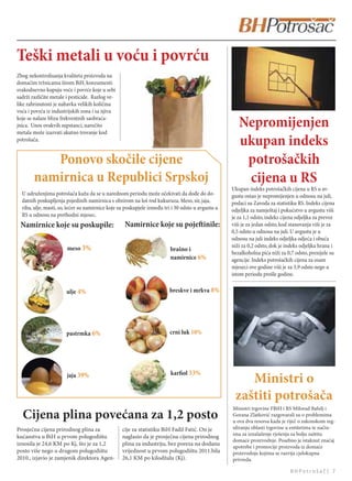 Teški metali u voću i povrću
Zbog nekontrolisanja kvaliteta proizvoda na
domaćim tržnicama širom BiH, konzumenti
svakodnevno kupuju voće i povrće koje u sebi
sadrži različite metale i pesticide. Razlog ve-
like zabrinutosti je nabavka velikih količina
voća i povrća iz industrijskih zona i sa njiva
koje se nalaze blizu frekventnih saobraća-
jnica. Unos ovakvih supstanci, naročito
metala može izazvati akutno trovanje kod
                                                                                                      Nepromijenjen
potrošača.
                                                                                                      ukupan indeks
           Ponovo skočile cijene                                                                       potrošačkih
        namirnica u Republici Srpskoj                                                                  cijena u RS
                                                                                                   Ukupan indeks potrošačkih cijena u RS u av-
  U udruženjima potrošača kažu da se u narednom periodu može očekivati da dođe do do-              gustu ostao je nepromijenjen u odnosu na juli,
  datnih poskupljenja pojedinih namirnica s obzirom na loš rod kukuruza. Meso, sir, jaja,          podaci su Zavoda za statistiku RS. Indeks cijena
  riba, ulje, masti, so, šećer su namirnice koje su poskupjele između tri i 30 odsto u avgustu u   odjeljka za namještaj i pokućstvo u avgustu viši
  RS u odnosu na prethodni mjesec.                                                                 je za 1,1 odsto, indeks cijena odjeljka za prevoz
 Namirnice koje su poskupile:                      Namirnice koje su pojeinile:                   viši je za jedan odsto, kod stanovanja viši je za
                                                                                                   0,5 odsto u odnosu na juli. U avgustu je u
                                                                                                   odnosu na juli indeks odjeljka odjeća i obuća
                        meso 3%                                                                    niži za 0,2 odsto, dok je indeks odjeljka hrana i
                                                                         brašno i
                                                                                                   bezalkoholna pića niži za 0,7 odsto, prenijele su
                                                                         namirnice 6%              agencije. Indeks potrošačkih cijena za osam
                                                                                                   mjeseci ove godine viši je za 3,9 odsto nego u
                                                                                                   istom periodu prošle godine.


                       ulje 4%                                          breskve i mrkva 8%




                       pastrmka 6%                                      crni luk 10%




                       jaja 39%                                          karfiol 33%
                                                                                                       Ministri o
                                                                                                    zaštiti potrošača
                                                                                                   Ministri trgovine FBiH i RS Milorad Bahilj i
  Cijena plina povećana za 1,2 posto                                                               Gorana Zlatković razgovarali su o problemima
                                                                                                   u ova dva resorsa kada je riječ o zakonskom reg-
Prosječna cijena prirodnog plina za               cije za statistiku BiH Fadil Fatić. On je        uliranju oblasti trgovine u entitetima te način-
                                                                                                   ima za iznalaženje rješenja za bolju zaštitu
kućanstva u BiH u prvom polugodištu               naglasio da je prosječna cijena prirodnog
                                                                                                   domaće proizvodnje. Posebno je istaknut značaj
iznosila je 24,6 KM po Kj, što je za 1,2          plina za industriju, bez poreza na dodanu        upotrebe i promocije proizvoda iz domaće
posto više nego u drugom polugodištu              vrijednost u prvom polugodištu 2011.bila         proizvodnje kojima se razvija cjelokupna
2010., izjavio je zamjenik direktora Agen-        26,1 KM po kilodžulu (Kj).                       privreda.

                                                                                                                              BHPotrošač| 7
 