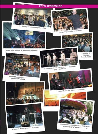 FOTO RETROSKOP




                     New Yorker je
                                   otvorio novu tr
                                                  govinu u Tuzli

                                                                                                                       koncer t
                                                                                                         – Hladno pivo
                                                                                           Zetra parking




Održano finale Red Bull MC Battlea 2011 u Sarajevu

                                                                                                                                 Otvorenje 51.
                                                                                                                                  Teatarskog
                                                                                                                                festivala MESS




                                                                                                               udbalske
                                                                                                   Anu Terezu/F
                                                                               ed   stave „Ruže za
                                                               Sa premijere pr                    Zenica
                                                                                    priče” u BNP




     Ispred BBI ce
                  ntra promovis
         parfem CK One         an
                         Shock




                                                                                                                              nizovan
                                                                                                        a zove   uspješno orga
                                                                                          Festival Zenic




                                                                                              Humanitarna
                                                                                                           akcija pod nazi
                                                                                                 za ozdravljenj            vom "Trka/še
                                                                                                                e“ ("Race for            tnja
                                         je u   Banjaluci                                                                     the cure")
                          adeta Šerbedži
           Sa koncer ta R
 