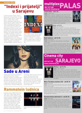 PAlAS
muzika |film
                                                                                     multiplex
"Indexi i prijatelji"                                                                 051 217 409
                                                                                      www.bl-bioskop.ba
    u Sarajevu                                                                        Pravi čelik – od 6.10.
                                                                                      Režija : Shawn Levy
                                                                                      Uloge: Hugh Jackman, Evangeline Lilly, Kevin Durand
U prostoru kultne "Sloge", koja se                                                    Radnja filma je smještena u obližnju budućnost u kojoj se u bori-
danas zove "Cinemas Club", 14. okto-                                                  lačkom ringu susreću pravi čelični roboti kojima upravljaju bivši bok-
bra biće održan koncert "Indexi i pri-                                                seri koji su ostali bez posla nakon totalne evolucije ovog popularnog
jatelji - za Daču, Bodu i Đoku".                                                      sporta. Glavni lik je Charlie Kenton koji je nakon izlaska iz ringa
Članovi legendarne grupe, koji su                                                     dotakao samo dno, a preživljava zahvaljujući sposobnostima skla-
danas rasuti po cijelom svijetu; Fadil                                                panja omanjih robota sa kojima se bori u podzemlju.
Redžić, Miroslav Šaranović, Neno
Jurin i Ranko Rihtman, željeli su da                                                                       Otmica - od 13.10.
sjećanje na njihove preminule pri-                                                                         Režija: John Singleton
jatelje bude upriličeno upravo u pros-                                                                     Uloge: Taylor Lautner, Lily Collins, Alfred Molina
toru gdje su počinjali davnih 60-tih                                                                       Prva velika uloga Taylora Lautnera nakon Sumrak sage. Nathan
godina. Koncerti pod nazivom"Indexi i                                                                      nikad nije osjećao bliskost sa svojim roditeljima. Igrom slučaja
prijatelji" već nekoliko godina veoma                                                                      otkriva svoju sliku na stranicama nestalih osoba i shvata da je
se uspješno održavaju u cijelom re-       ipović. Željeli su prije nekoliko godina                         otet kao dijete. Počinje otkrivati veliku zavjeru, zbog koje je prisil-
gionu, i to u dvoranama poput zagre-      u čast njihove omiljene grupe upril-                             jen bježati kako bi spasio živu glavu…
bačkog "Vatroslava Lisinskog",            ičiti samo jedan koncert u zagre-
beogradskog Sava centra, sarajevske       bačkom "Lisinskom", ali projekat je        Budi malo ja - od 13.10.
Skenderije... Začetnici ideje projekta    naišao na sjajan odjek u cijelom re-       Režija: David Dobkin
"Indexi i prijatelji" su producent        gionu, tako da se koncerti nastavl-        Uloge: Jason Bateman, Ryan Reynolds, Olivia Wilde,
Tomislav Kašljević i glumac Tarik Fil-    jaju.                                      Leslie Hand
                                                                                     Mitch i Dave su od djetinjstva najbolji prijatelji. Danas je
                                                                                     Dave prezaposleni advokat, pravi porodični čovjek i otac
                                                                                     troje djece, a Mitch je sam i još uvijek dječački neodgovo-
                                                                                     ran tip bez obaveza. Za Mitcha, Dave ima sve, suprugu,
                                                                                     djecu koja ga obožavaju i odlično plaćen posao. Dave bi
                                                                                     pak dao sve za malo mira i život bez stresa kakav vodi Mitch. Nakon jednog
                                                                                     izlaska i pijanke, momci se sljedeće jutro bude svaki u tuđoj koži…


                                                                                     cinema city
                                                                                     033 567 230
                                                                                     www.cinemacity.ba
                                                                                                                 SArAjEvO
                                                                                                             Otmica - od 13.10.
                                                                                                             Režija: John Singleton
                                                                                                             Uloge: Taylor Lautner, Lily Collins, Alfred Molina

Sade u Areni                                                                                                 Prva velika uloga Taylora Lautnera nakon Sumrak sage.
                                                                                                             Nathan nikad nije osjećao bliskost sa svojim roditeljima.
                                                                                                             Igrom slučaja otkriva svoju sliku na stranicama nestalih
Organizatori koncerta Live Nation,        i Hrvatskoj. Njeni koncerti često se
                                                                                                             osoba i shvata da je otet kao dijete. Počinje otkrivati ve-
Adria Entertainment i Arena               opisuju kao dva sata čarolije
                                                                                                             liku zavjeru, zbog koje je prisiljen bježati kako bi spasio
Beograd, najavljuju nastavak njene        tokom kojih Sade vodi svoje
                                                                                                             živu glavu…
svjetske turneje kojom promoviše          obožavaoce na putovanje od jednog
posljednji studijski album “Soldier       do drugog hita, od svima poznate
of Love”. Pored Srbije, gostovaće i       pjesme “Smooth Operator” preko             Winx: Čarobna avantura 3D – od 20.10
u Njemačkoj, Švajcarskoj, Danskoj,        bluz balade “Jezebel”, pa do na-           Režija: Iginio Straffi
Finskoj, Rusiji, Poljskoj, Mađarskoj      jnovijih pjesama.                          Uloge: Letizia Ciampa, Perla Liberatori, Ilaria Latini, Gemma
                                                                                     Donati, Laura Lenghi
                                                                                     Proslava za početak nove školske godine je u toku u Alfa školi

Rammstein ludnica                                                                    Vile, kada je zabava iznenada prekinuta od strane Icy, Darcy i
                                                                                     Stormy-ija i zlog Trix-a. Winxice su prisiljene da se bave
                                                                                     poslom uzorkovanim od strane vještica, koje su nakon zabave
U sklopu turneje "Made In Germany                                                    ukrale tajanstveni predmet...
1995 - 2011" velike 'švabe' Ramm-
stein dolaze u Arenu Zagreb, a orga-
nizator je najavio i predgrupu. Biće to                                              Paranormalna aktivnost 3 – od 20.10.
švedski Deathstars. Mračni i opaki                                                   Režija: Henry Joost
'deathglam', kako ga sami nazivaju                                                   Uloge: Katie Featherston, Micah Sloat, Michael Bayouth
dolazi nošen bombastičnim albu-                                                      Novi nastavak horor serijala "Paranormal Activity" trebao bi
mima "Termination Bliss" i još ak-                                                   u oktobru privući gledaoce u kina, pogotovo ako vam imena
tuelnim "Night Electric Night".                                                      Katie i Krista privlače pažnju. Sam trailer počinje prilično
Rammstein su tako za svoju cijelu                                                    nevino, snimano je, očekivano, amaterskim video kam-
evropsku turneju našli simpatičan         ionako vruće večeri koja vas tamo          erama, a vraćamo se u 1988. godinu i ubrzo sve postaje sve
bend koji će zagrijavati publiku prije    čeka.                                      jezivije.

42 | intermezzo |oktobar 2011.
 