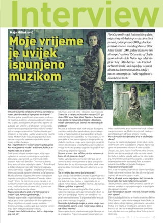 interview
  Maja Milinković


Moje vrijeme
                                                                                                                           Pjevačica predivnog i harizmatičnog glasa i
                                                                                                                           originalnog stila koji ne poznaje tabue. Široj
                                                                                                                           javnosti postaje poznata 2003. godine kao
                                                                                                                           jedna od učesnica muzičkog show-a "OBN

je uvijek                                                                                                                  Music Talents". 2006. godine izdaje svoj prvi
                                                                                                                           album pod nazivom "Začarani krug“, koji je
                                                                                                                           njeno autorsko djelo. Nakon toga izdaje sin-

ispunjeno                                                                                                                  glove "Kraj", "Mito bekrijo" "Ako te nekad
                                                                                                                           ne budem imala". Sada najavljuje svoj novi
                                                                                                                           album, a za Intermezzo otkriva detalje o

muzikom                                                                                                                    novom ostvarenju, kao i neke pojedinosti o
                                                                                                                           svom ličnom životu




Pet godina je prošlo od albuma prvenca, osim rada na        Album je u pop rock žanra i obogaćen zvucima soula.
novim pjesmama kako si ispunjavala ovo vrijeme?             Znamo da si karijeru počela nakon nastupa 2003. go-
Protekle godine posvetila sam prvenstveno studiranju        dine u OBN Super Nova Music Talents-u. Generalno
na Muzičkoj akademiji u Sarajevu, gdje sam i diplomi-       kako gledaš na mogućnost probijanja i dokazivanja
rala u aprilu prošle godine. Po završetku diplome ot-       mladih talentovanih ljudi. Jesmo li mi sredina koja ih
putovala sam u Berlin u kratki posjet i tamo provela        podržava?
osam mjeseci upoznajući tamošnju kulturu i sarađu-          Moj stav je da kvalitet uvijek nađe svoj put do uspjeha,       video i audio kasete, a sad nosimo mali stick u džepu i
jući sa mnogim umjetnicima. Taj višemilionski grad          međutim naše društvo sa određenom dozom skepti-                na njemu imamo sve. Mislim da je to cool, mada ja i
otvorio mi je nove vidike i uvelike uticao na moj muzički   cizma prihvata novitete, ali kad vas jednom prihvate,          pored toga kupim CD svoje omiljene muzike.
razvoj. Međutim, kako kažu, svugdje pođi kući dođi,         onda vam daje veliku podršku. Na kraju krajeva, i u vri-       Ko su ti muzički idoli djetinjstva, a koji te oduševljavju
tako se i moja duša slavenska nije smirila dok se           jeme bivše države, samo najbolji su dobijali priliku da        danas?
nisam vratila u Sarajevo.                                   dođu do mikrofona i imaju svoje mjesto pod estradnim           Uvije su me najviše oduševljavali ženski vokali. Jedno
Kao i na prethodnom i na ovom albumu potpisuješ se          nebom. Učestvovanje u reality show je samo jedan od            vrijeme sam samo slušala Doris Dragović. Njena boja
kao autor pjesama, muzike i aranžmana, koliko je za-        mnogo koraka ka građenju uspješne i dugovječne kar-            glasa me jednostavno začarala. A zatim su došle
htijevno raditi sve te stvari?                              ijere jednog umjetnika ili pjevača.                            Josipa Lisac, Janis Joplin i Tina Turner, Nina Simone.
Svaki posao zahtjeva određeni napor, ali taj napor          Do sada si imala i duet sa Tifom, da li će na novom al-        Mislila sam da me poslije njih ništa ne može ostaviti
uglavnom je minoran u poređenju sa osjećanjem               bumu biti još pjesama u dvoje?                                 bez daha, a onda se pojavila, sada već na žalost poko-
zadovoljsta i ispunjenosti koji imam kada nešto             Kad su u pitanju dueti, veoma sam izbirljiva. Da bih           jna, Amy Winehouse koja me je očarala. U posljednje
stvaram. Kako kaže Ben Okri: "The most authentic            snimila duet sa nekim potrebno je da se poklopi više           vrijeme postala veliki obožavatelj Fada, a posebno
thing about us is our capacity to create…” Autorski rad     faktora, kao što su: slična energija, dobar vokal, prava       vokalnih izvedbi Marize i Amalie Rodrigues.
je došao nekako sam po sebi. Strast prema pisanju           pjesma, dobar momenat. Na ovom albumu to se nije               Koji instrument najviše voliš?
otkrila sam već sa 10 godina i od tada nisam prestala.      desilo.                                                        Hm, tu ste me zatekli, nisam nikad o tome razmišljala.
Imam pun sanduk ispisanih dnevnika, priča i pjesama.        Šta bi ti voljela da u njemu ljudi prepoznaju?                 Svaki instrument ima svoje čari. Ako bih morala birati
Muziku pišem od 15 godine. Prvi stihovi na koje sam         Ljudi slušaju i vole određenu muziku ili pjesmu jer se u       izabrala bih akustičnu gitaru i klavir.
napisala muziku bili su Desankini (Desanka Maksi-           njoj pronalaze i uživaju, tako da bih i ja voljela da se oni   Da li si još uvijek srećno zaljubljena i da li ti smeta da
mović “ Sreća“ Ne merim više vreme na sate, ni po           koji budu čuli moju muziku, u njoj pronađu, da se              tvoj privatni život bude meta interesa javnosti?
sunčevom vrelom hodu; dan mi je kada njegove se oči         zabave, nekad zaplaču, nekad se nasmiju...da osjećaju.         Jesam, hvala na pitanju. Volim privatnost zadržati pri-
vrate, i noć kad ponovo od mene odu.), a zatim sam          Odakle crpiš ideje za pjesme?                                  vatnom, ponekad to nije uvijek moguće, ali evo izgleda
pisala muziku na vlastite stihove.                          Moje pjesme su sve autobiografske. Život je jedna              da uspijevam donekle.
Najavu novog albuma prati singl Ratnici za koji je          ogromna inspiracija, samo ga moraš osjetiti i živjeti sa       Da li će novi album da prati i novi look. U kojem se stilu
urađen i spot, kakve su prve reakcije...?                   njim, a ne pored njega. Veoma sam senzibilna i os-             vidiš s jeseni?
Reakcije su premašile moja očekivanja, što me jako          jećam veoma intenzivno. To je ponekad veliki teret, ali        Za moj izgled pobrinuli su se modna kreatorica Belma
raduje jer će onda i cijeli album biti dobro prihvaćen.     ja ne znam i ne mogu drugačije.                                Tvico Stambol i njena mlađa kolegica Velida Skaka. Ja
Drago mi je što smo uspjeli prenijeti pozitivnu             Novo doba digitalizacije donijelo je novine u svijet muz-      volim odjeću u kojoj izgledam jednostavno i seksipilno.
kreativnu energiju na video spot, ljudi najčešće komen-     ičke industrije, pjesme se sve manje kupuju na CD, a           Nekad je to haljina, a nekad jeans pantalone. Volim
tiraju da im se to jako dopada na spotu.                    sve više sa Interneta?                                         klasični stil, tako da ne eksperimentišem previše na
U kojem žanru će biti novi album, da li to i dalje ostaje   Novo vrijeme donosi nove trendove i prije ili kasnije svi      tom polju bez obzira na godišnje doba. Važno je da mi
pop rock stil?                                              se prilagodimo. Prije smo kupovali i slušali ploče, pa         dobro stoj.
                                                                                                                                    oktobar 2011. | intermezzo | 43
 
