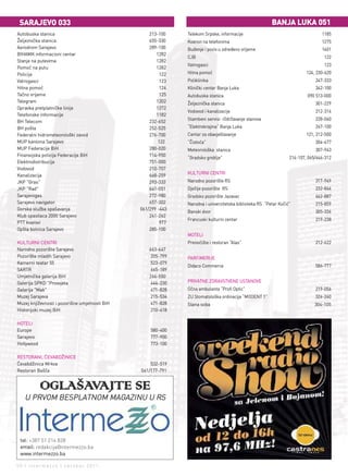 SArAjEvO 033                                                                                            bAnjA luKA 051
Autobuska stanica                                   213-100    Telekom Srpske, informacije                                       1185
Željeznička stanica                                 655-330    Kvarovi na telefonima                                             1275
Aerodrom Sarajevo                                   289-100    Buđenje i poziv u određeno vrijeme                                1401
BIHAMK informacioni centar                             1282
                                                               CJB                                                                122
Stanje na putevima                                     1282
                                                               Vatrogasci                                                         123
Pomoć na putu                                          1282
Policija                                                 122   Hitna pomoć                                                124, 230-620
Vatrogasci                                               123   Poliklinika                                                    247-333
Hitna pomoć                                              124   Klinički centar Banja Luka                                     342-100
Tačno vrijeme                                            125   Autobuska stanica                                          090 513-000
Telegram                                               1202    Željeznička stanica                                            301-229
Opravka pretplatničke linije                           1272
                                                               Vodovod i kanalizacije                                         212-316
Telefonske informacije                                 1182
                                                               Stambeni servisi –Održavanje stanova                           228-060
BH Telecom                                          232-652
BH pošta                                            252-525    “Elektrokrajina” Banja Luka                                    247-100
Federalni hidrometeorološki zavod                   276-700    Centar za obavještavanje                                   121, 212-500
MUP kantona Sarajevo                                    122    “Čistoća”                                                      304-477
MUP Federacije BiH                                  280-020    Meteorološka stanica                                           307-943
Finansijska policija Federacije BiH                 714-950
                                                               “Gradsko groblje”                                  214-107, 065/646-312
Elektrodistribucija                                 751-000
Vodovod                                             210-707
                                                               KULTURNI CENTRI
Kanalizacija                                        668-259
JKP "Gras"                                          293-333    Narodno pozorište RS                                           317-949
JKP "Rad"                                           641-051    Dječije pozorište RS                                           232-844
Sarajevogas                                         272-980    Gradsko pozorište Jazavac                                      462-887
Sarajevo navigator                                  657-302    Narodna i univerzitetska biblioteka RS “Petar Kočić”           215-859
Gorska služba spašavanja                        061/299 -443
                                                               Banski dvor                                                    305-336
Klub spasilaca 2000 Sarajevo                        241-262
                                                               Francuski kulturni centar                                      219-238
PTT kvarovi                                              977
Opšta bolnica Sarajevo                              285-100
                                                               MOTELI
KULTURNI CENTRI                                                Prenoćište i restoran “Alas”                                   212-622
Narodno pozorište Sarajevo                          663-647
Pozorište mladih Sarajevo                            205-799   PARFIMERIJE
Kamerni teatar 55                                    523-079
                                                               Didaco Commerce                                                586-777
SARTR                                                665-189
Umjetnička galerija BiH                             266-550
Galerija SPKD "Prosvjeta                             444-230   PRIVATNE ZDRAVSTVENE USTANOVE
Galerija "Mak"                                       471-828   Očna ambulanta “Profi Optic”                                   219-056
Muzej Sarajeva                                       215-534   ZU Stomatološka ordinacija “MODENT 1”                          324-240
Muzej književnosti i pozorišne umjetnosti BiH        471-828   Slana soba                                                     304-105
Historijski muzej BiH                                210-418

HOTELI
Europe                                              580-400
Sarajevo                                            777-900
Hollywood                                           773-100

RESTORANI, ĆEVABDŽINICE
Ćevabdžinica Mrkva                                  532-519
Restoran Bašča                                  061/177-791


            OGLAŠAVAJTE SE
   U PRVOM BESPLATNOM MAGAZINU U RS




 tel: +387 51 214 828
 email: redakcija@intermezzo.ba
 www.intermezzo.ba

50 | intermezzo | oktobar 2011.
 