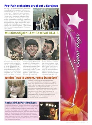 Pro-Pain u oktobru drugi put u sarajevu
Pro-Pain je već dvadeset godina na samom vrhu
newyorškog hardcorea, a autori su bezvremen-
skih albuma kao što su „Foul Taste of Freedom“,
„Truth Hurts“ i „Act of God“. Njihov novi album
nazvan „Absolute Power“ izdan je 2010. godine.
Težina, strast i posvećenost su karakteristike
muzike Pro-Paina, muzike koja istom snagom
privlači slušatelje koji su posvećeni i hardcoreu i
metalu. Kada su u septembru 2009. godine pred
brojnom publikom koja se skupila u Kinu Bosna
rekli da će se vratiti u Bosnu i Hercegovinu, mi
smo znali da su bili mrtvi ozbiljni, a sada to znate
i Vi – Pro-Pain se vraća u Sarajevo, 19. oktobra
2011. godine!



Multimedijalni art Festival M.a.F.




U Sarajevu će se od 14. do 16.       noćnom sadržaju. Na dnevnom        Vuneny, Basheskia & Edward
oktobra u prostorijama Doma          programu će predavači iz BiH i     EQ... samo su neka od imena
mladih, u organizaciji BH Fest-      regiona održati prezentacije iz    koja će nastupiti na ovom festi-
a, održati Multimedijalni Art        domena multimedijalne umjet-       valu. Festival ima za cilj pro-
Festival - M.A.F. M.A.F. je prvi     nosti, dok je noćni program        mociju BH multimedijalne art
bosanskohercegovački multi-          rezervisan za koncerte i Dj acts   scene, sa akcentom na stvar-
medijalni art festival za mlade,     renomiranih izvođača iz            alaštvo i edukaciju novih
i trajaće tri dana, a svi posjeti-   Hrvatske, Srbije, Njemačke i       naraštaja i nadolazećih umjet-
oci će moći uživati u dnevnom i      BiH. Jinx, Darkwood Dub,           nika sa područja cijele BiH.


 Izložba “Kad ja umrem, radite šta hoćete“
                                              U galeriji Duplex/10m2 4. oktobra otvorena je
                                              samostalna izložba Adele Jušić, dobitnice nagrade
                                              Zvono 2010. Nagradu Zvono čini šestosedmični bo-
                                              ravak umjetnika na gostujućem programu u Njujorku
                                              u prestižnom ISCP umjetničkom centru, te
                                              samostalna izložba u Sarajevu po povratku iz Sjedin-
                                              jenih Država. Kriterijumi za izbor finalista i dobitnika
                                              nagrade formirani su oko ideje inovativnosti te
                                              društvenog angažmana i individualnog pozicioniranja
                                              umjetnika u širem socijalnom kontekstu. Izložbu
                                              možete pogledati do 13. oktobra svakim danom od
                                              14.00 do 19.00 sati, osim nedjeljom.



rock svirka: Partibrejkers
U najboljoj tradiciji svojih duhovnih prethodnika (Rollingstones,
Yardbirds, Stooges, New York Dolls) ili savremenika (Gunclub,
Cramps) Paribrejkersi spajaju moderno i tradicionalno, tako
da se prvo oplemenjuje suštinom drugog, dok se drugo po ko
zna koji put obnavlja u formi prvog. Kao i svaki esencijalni rock
sastav Partibrejkersi znaju, ili osećaju, svejedno, da se al-
hemičarska formula ove muzike nalazi u principu savršene
nesavršenosti. Ukoliko želite da se podsjetite njihovih starih i
novih hitova možete ih uživo poslušati 15. oktobra u Coloseum
Club, Sarajevo. Ulaz je 5 KM.

                                                                                                           oktobar 2011. | intermezzo | 9
 