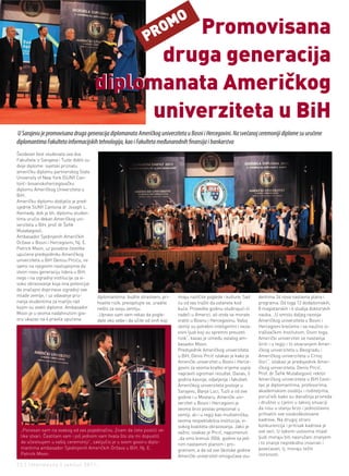 Promovisana         MO
                                                                    PRO
                                                druga generacija
                                          diplomanata Američkog
                                               univerziteta u BiH
U Sarajevu je promovisana druga generacija diplomanata Američkog univerziteta u Bosni i Hercegovini. Na svečanoj ceremoniji diplome su uručene
diplomantima Fakulteta informacijskih tehnologija, kao i Fakulteta međunarodnih finansija i bankarstva
Šezdeset šest studenata ova dva
Fakulteta iz Sarajeva i Tuzle dobili su
dvije diplome: svjetski priznatu
američku diplomu partnerskog State
University of New York (SUNY Can-
ton) i bosanskohercegovačku
diplomu Američkog Univerziteta u
BiH.
Američku diplomu dodijelio je pred-
sjednik SUNY Cantona dr Joseph L.
Kennedy, dok je bh. diplomu studen-
tima uručio dekan Američkog uni-
verziteta u BiH, prof. dr Šefik
Mulabegović.
Ambasador Sjedinjenih Američkih
Država u Bosni i Hercegovini, Nj. E.
Patrick Moon, uz posebne čestitke
upućene predsjedniku Američkog
univerziteta u BiH Denisu Prciću, ne
samo na njegovim nastojanjima da
stvori novu generaciju lidera u BiH,
nego i na izgradnji institucije za vi-
soko obrazovanje koja ima potencijal
da značajno doprinese izgradnji ove
mlade zemlje, i uz odavanje priz-         diplomantima: budite strastveni, pri-     imaju različite poglede i kulture. Sad     dentima 24 nova nastavna plana i
nanja studentima za marljiv rad           hvatite rizik, preispitujte se, uradite   ću od vas tražiti da ostanete kod          programa. Od toga 12 dodiplomskih,
kojim su stekli diplome. Ambasador        nešto za svoju zemlju.                    kuće. Provedite godinu studirajući ili     8 magistarskih i 4 studija doktorskih
Moon je u veoma nadahnutom gov-           „Upravo sam vam rekao da pogle-           radeći u Americi, ali onda se morate       nauka. „U smislu daljeg razvoja
oru ukazao na 4 pravila upućena           date oko sebe i da učite od onih koji     vratiti u Bosnu i Hercegovinu. Vašoj       Američkog univerziteta u Bosni i
                                                                                    zemlji su potrebni inteligentni i neza-    Hercegovni krećemo i sa naučno is-
                                                                                    visni ljudi koji su spremni preuzeti       traživačkim Institutom. Osim toga,
                                                                                    rizik“, kazao je između ostalog am-        Američki univerzitet se nastavlja
                                                                                    basador Moon.                              širiti i u regiji i to otvaranjem Amer-
                                                                                    Predsjednik Američkog univerziteta         ičkog univerziteta u Beogradu i
                                                                                    u BiH, Denis Prcić istakao je kako je      Američkog univerziteta u Crnoj
                                                                                    Američki univerzitet u Bosni i Herce-      Gori“, istakao je predsjednik Amer-
                                                                                    govini za veoma kratko vrijeme uspio       ičkog univerziteta, Denis Prcić.
                                                                                    napraviti ogroman rezultat. Danas, 5       Prof. dr Šefik Mulabegović rektor
                                                                                    godina kasnije, odjeljenja i fakulteti     Američkog univerziteta u BiH česti-
                                                                                    Američkog univerziteta postoje u           tao je diplomantima, profesorima,
                                                                                    Sarajevu, Banja Luci, Tuzli a od ove       akademskom osoblju i roditeljima,
                                                                                    godine i u Mostaru. Američki uni-          poručivši kako su današnja privreda
                                                                                    verzitet u Bosni i Hercegovni je           i društvo u cjelini u takvoj situaciji
                                                                                    veoma brzo postao prepoznat u              da nisu u stanju brzo i jednostavno
                                                                                    zemlji, ali i u regiji kao multietnička,   prihvatiti sve visokoškolovane
                                                                                    veoma respektabilna institucija, vi-       kadrove. Na drugoj strani
                                                                                    sokog kvaliteta obrazovanja. Jako je       konkurencija i pritisak kadrova je
  „Ponosan sam na svakog od vas pojedinačno. Znam da ćete postići ve-               važno, istakao je Prcić, napomenuti        sve veći. U takvim uslovima mladi
  like stvari. Čestitam vam i još jednom vam hvala što ste mi dopustili             „da smo krenuli 2006. godine sa jed-       ljudi moraju biti naoružani znanjem
  da učestvujem u vašoj ceremoniji“, zaključio je u svom govoru diplo-              nim nastavnim planom i pro-                i to znanje neprekidno inovirati i
  mantima ambasador Sjedinjenih Američkih Država u BiH, Nj. E.                      gramom, a da od ove školske godine         povećavati, tj. moraju težiti
  Patrick Moon.                                                                     Američki univerzitet omogućava stu-        izvrsnosti.

22 | intermezzo | jun/jul 2011.
 