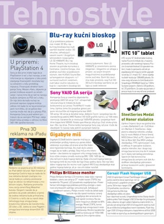 Blu-ray kućni bioskop
                                            LG je predstavio potpuno
                                            novi model 3D Blu-ray
                                            kućnog bioskopa koji nudi
                                            savršen kvalitet zvuka i 3D
                                            iskustva, zahvaljujući
                                            sasvim novim i drugačijim
                                                                                                                                  HTC 10“ tablet
                                            tehnološkim inovacijama.                                                              HTC-ov prvi 10“ Android tablet kodnog

 U pripremi:                                LG 3D HX806PE Blu-ray
                                            Home Theatre, kućni bioskop                veoma ljubomorni. Novi LG
                                                                                                                                  naziva Puccini bi trebalo da u masovnu
                                                                                                                                  proizvodnu uđe narednog mjeseca. Puc-
                                                                                       HX806PE je istovremeno veoma
 PlayStation 4                              stvoren za potrebe korisnika iz
                                            Centralne i Istočne Evrope, ima
                                            prednje zvučnike sa podesivom
                                                                                       elegantan i elegantno se uklapa u
                                                                                       prostor, sa svojim brojnim
                                                                                                                                  cini će koristiti Android 3.0 operativni sis-
                                                                                                                                  tem, mada će vjerovanto odmah po
                                                                                                                                  pojavljivanju biti moguće izvršiti upgrade
 Sony je dao prve znake toga da je
 PlayStation 4 već u fazi razvoja, a ove    visinom, dok HLX56S Sound Bar,             mogućnostima za podešavanje                na verziju 3.1. Imaće 10.1“ ekran osjetljiv
 informacije su objavljene u toku pred-     sa kompaktnim dizajnom i 4.1               visine zvučnika. Osim što zauz-            na dodir rezolucije 1280x800 piksela. Os-
 stavljanja finansijskih rezultata koji     surround zvučnim sistemom,                 ima malo prostora, ovaj Full HD            novu ovog računara će činiti Qualcomm
 su ostvareni u toku proteklog              nudi takvo zvučno iskustvo na              3D kućni bioskop savršeno se uk-           Snapdragon MSM8660 čipset sa 1.5GHz
 mjeseca. Finansijski direktor kom-         koje bi i najmoderni bioskopi bili         lapa uz svaki televizor.                   Scorpion jezgrom i Adreno 220 grafikom,
 panije Sony, Masaru Kato, objasnio je                                                                                            te LTE podrškom. Za sada nije poznata ci-
 porast troškova vezanih za istraži-
 vanje i razvoj time da je rad na razvoju
                                            sony Vaio sa serija                                                                   jena po kojoj će se ovaj računar prodavati.

 buduće zamjene za PS3 već u toku.          Kompanija Sony je zvanično objelodanila
 On nije želio da kaže na koji se           postojanje VAIO SA serije 13.3“ ultraportabl
 proizvod zapravo njegova tvrdnja           računara koja bi trebala da bude
 odnosi niti kada će se taj proizvod po-    konkurentna sa Lenovo ThinkPAd X1 mode-
 javiti na tržištu, ali se gotovo bez       lima. Uprkos tome što posjedue gotovo pot-
 sumnje može reći da je u pitanju PS4.      puno isto kućište od magnezijuma kao VAIO
 Kompanija Sony je pod velikim pri-         SB serija, SA serija je donekle tanja, debljine 2.4cm i posjeduje kao dio
                                            standardnog paketa AMD Radeon HD 6630 grafički karticu sa 1GB video
                                                                                                                                  steelseries Medal
 tiskom da se zamijeni PS3 koji i dalje
 bilježi lošiju prodaju u odnosu na Xbox    memorije, karakteriše je rezolucija 1600x900 piksela i posjeduje hard                 of Honor slušalice
 360 i Wii igračke konzole.                 drive kapaciteta 500GB. Ostale specifikacije uključuju čitač otiska prsta
                                                                                                                                  Uprkos činjenici da je ova godina bila
                                            kao i Blu ray drive. Prema tvrdnji kompanije Sony ovaj računar može da
                                                                                                                                  u znaku Battlefield 3, ali i CoD Mod-
                                            obezbijedi 16 časova rada jednim punjenjem baterije.
      Prva 3D                                                                                                                     ern Warfare 3, SteelSeries i dalje
                                                                                                                                  planira izdavanje nekoliko uređaja
 reklama na iPadu gigabyte miš                                                                                                    koji će nositi Medal of Honor brend,
                                                                                                                                  MOD Edition 5Hv2 za PC i Spectrum
                                            Gigabyte ECO600 bežični laserski miš koji je                                          5xb za Xbox 360. Dva MOH uređaja
                                            predstavljen prošlog mjeseca je upravo dobio                                          obezbjeđuju 'FPS-optimizovani' zvuk,
                                            odobrenje za prodaju od strane američke feder-                                        a odlikuju ih specijalne slušalice,
                                            alne trgovinske komisije, što znači da bi uskoro                                      uvlačivi mikrofon, kao i dizajn koji
                                            mogao da se nađe u prodaji. Ovaj miš je vrlo intere-                                  omogućava korisnicima da ih rastave
                                            santan – dva tastera na njegovom vrhu omogućavaju da                                  na tri dijela radi lakšeg prenošenja.
                                            brzo vršite izmjenu između rezolucija 800, 1200, 1600 dpi za                          Spectrum 5xb korisnicima
                                            višu tačnost ili duže trajanje baterije. Kada smo kod trajanja baterije,              omogućava da usmjere zvuk dok Au-
                                            komapnija tvrdi da ona može da traje čitavu godinu dana. Ovo nije tako                dioMixer obezbjeđuje jednostavni
                                            dobro trajanje kao što recimo nudi Logitech M515 koji obezbjeđuje dvije               pristup nezavisnim audio i glasovnim
Nedavno se pojavila prva 3D reklama         godine trajanja baterije, ali je i ovo vrlo dobar rezultat.                           kontrolama.
za iPad tablet računar. Njen kreator je
kompanija Cooliris koja se nada da će       Philips Brilliance monitor                                           Corsair Flash Voyager UsB
ova reklama donijeti značajne ino-          Philips Brilliance familija LCD monitora i dalje raste i najnoviji   USB 3.0 opremljeni Corsair FlashVoayger drive je
vacije kada je u pitanju poslovanje         dodatak u okviru ove serije je 27“ model nazvan 273P3L koji          počeo zvanično da se isporučuje i već se
koje se odnosi na reklamiranje u mo-        karakteriše TN panel, LED pozadinsko osvjetljenje kao i Power        može pronaći u pojedinim prodavni-
bilnom svijetu. Reklama promoviše           Sensor tehnologija koja podešava potrošnju energije u zavis-         cama. Slično kao i njegov USB
novu seriju američkog Weasther              nosti od prikazanih sadržaja i prisustva ljudi. Zahvaljujući         2.0 prethodnik, novi drive ko-
kanala. Eksperti navode da je                   ugrađenom senzoru, Philips monitor može da odredi kada           risti gumeno kućište koje
potrebno da prođe određeno vrijeme                               korisnik nije više ispred monitora i smanji     obezbjeđuje zaštitu od udara
da ovakva reklama bude prihvaćena.                                          osvjetljenje dok se korisnik ne      kao i otpornost na vodu. Unapređenje brzine čitanja obezbi-
U Cooliris-u ističu da su razvili dvije                                     vrati ispred monitora. Na ova        jeđeno preko Flash Voyager USB 3.0 familije čini pristupanje
tehnologije koje omogućavaju                                                način moguće je uštedjeti do 80%     videu, slikama i drugim velikim fajlovima znatno bržim. Is-
kreatorima reklama da transformišu                                          energije. Model 273P3L koristi       poruka sve većeg broja USB 3.0 omogućenih sistema znači
2D slike u 3D. Jedna se zove Pagekit i                                      postolje koje omogućava tri vrste    da se tržište brzo prilagođava novom standardu. Flash Voy-
omogućava kreiranje dinamičkih 3D                                           podešavanja. Monitor karakteriše     ager USB 3.0 linija je dostupna u kapacitetima od 8 do 32GB
slojeva.                                                                    matična rezolucija od 1920x1080      i svi modeli se isporučuju sa desetogodišnjom garancijom.
                                                                           piksela te 2ms vrijeme odziva.
40 | intermezzo | jun/jul 2011.
 