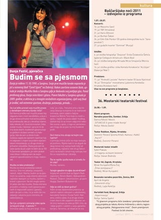 kultura
                                                                                                          Baščaršijske noći 2011
                                                                                                          – izdvojeno iz programa
                                                                                                1.07.-30.07.
                                                                                                Koncerti:
                                                                                                16. jul Massimo Savić
                                                                                                19. jul TBF (Hrvatska)
                                                                                                21. jul Haris Džinović
                                                                                                24. jul Burhan Šaban
                                                                                                26. jul Edin Edo Pandur (35 godina diskografske kuće "Sara-
                                                                                                jevodisk")
                                                                                                27. jul gudački kvartet "Dominat" (Rusija)

                                                                                                Izložbe:
                                                                                                6. jul izložba fotografija "Dvojnost" Erola Čolakovića-Šehića
                                                                                                (galerije Collegium Artisticum i Black Box)
                                                                                                24. jul izložba kaligrafija Mirsada Mirze Smajovića (Morića
                                                                                                han)
                                                                                                14. jul izložba grafika i slika Kemala Konakovića "ALUzijan"
                                                                                                (Galerijia"Mak")
Dunja Fazlić, pjevačica

Budim se sa pjesmom                                                                             Predstave:
                                                                                                11. jul "Krokodil Lacoste" Kamerni teatar 55 (aula Vijećnice)
                                                                                                18. jul "Dimnjačar" monodrama Ljubomira Kerekeša-
Dunja je rođena 11.10.1990. u Sarajevu. Svoje prve muzičke korake napravila je
                                                                                                Hrvatska (Kolobara han)
još u osnovnoj školi "Ćamil Sijarić" na Dobrinji. Nakon završene osnovne škole, up-             Ulaz na sve programe je besplatan.
isala je srednju Muzičku školu u Sarajevu gdje je školovala svoj prelijepi glas. Pored
predivnog glasa, Dunja svira klavir i gitaru. Pravni fakultet u Sarajevu upisala je                        l     l    l l       l     l l       l
2009. godine, a aktivna je u mnogim nevladinim organizacijama, cijeli svoj život
                                                                                                    36. Mostarski teatarski festival
je izviđač, voli extremne sportove, druženja, putovanja, prirodu ...
Da li je teško pronaći svoj muzički pravac       tuka“ je u toku. Trenutno smo u fazi bi-       26.08.– 1.09.
u današnjem vremenu šunda i kiča?                ranja lokacija na kojima će se realizovati
Da! Veoma je teško naći muzički pravac koji      snimanje, zatim odabiru haljina                Glavni program:
odgovara meni i mom senzibilitetu, a da je s     kreatorice Belme Tvico koje ću nositi u        Narodno pozorište, Sombor, Srbija
druge strane prihvaćen kod većine publike        spotu i najteži dio posla odabir muškog        Danica Nikolić Nikolić
bez predrasuda. Iako je u današnje vrijeme,      statiste koji će sa mnom odglumiti neko-
                                                                                                „SITUACIJE ili gresi mlade Ikonije“
kako rekoste, kić i šund dominantan, treba       liko scena u spotu, s toga svi zaintereso-
                                                                                                Režija: Nikola Zavišić
slušati muziku i tekstove i vjeruj te mi da      vani mogu da se jave na moj facebook
ima dosta dobrih i kvalitetnih pjesama koje      profil .
su greškom slušaoci svrstali u tu kate-                                                         Teatar Rubikon, Rijeka, Hrvatska
goriju, tako da sam uz dosta truda i             Da li trema ima uticaja na tvojim nas-         Zvonimir Peranić (prema Krleži, Kamovu i Kafki)
slušanja uspjela da napravim repertoar koji      tupima?                                        „Koji k?“
mi odgovara i u kojem se ja dobro osjećam        U principu trema utiče na moje nastupe,        Reditelj: Zvonimir Peranić
tokom interpretacije, a s druge strane je        ali pozitivno. Rijetko kad mi se dogodi da
prihvaćen od publike. Dosta puta sam do          zbog treme moj nastup bude lošiji od           Mostarski teatar mladih
sada izjavila da još uvijek ne želim da se 100   prethodnog, najčešće neki drugi faktori
                                                                                                Safet Plakalo
% žanrovski opredijelim, jer volim probati       utiču na konačni ishod mog nastupa, kao
                                                                                                „U traganju za bojom kestena“
nove stilove i mišljenja sam da svojim           što su raspoloženje i zdravlje,
vokalnim sposobnostima to mogu i realizo-                                                       Režija: Stevan Bodroža
vati.                                            Šta te najviše opušta kada si između če-
                                                 tiri zida?                                     Teatar itd, Zagreb, Hrvatska
Muzika za tebe predstavlja?                      Muzika, naravno.                               Miran Kurspahić/Rona Žulj
Muzika za mene predstavlja svakod-                                                              „Žrtve zemljopisa 2“
nevnicu. Ona me zabavlja, oraspoloži,            Sa kojim pjevačem bi voljela da snimiš duet?   Reditelj: Miran Kurspahić
rastuži, naljuti. Naime, budim se sa pjes-       Voljela bih snimiti duet sa Ogijem Radi-
mom na usnama, svoje dnevne aktivnosti           vojevićem, Ninom Badrić, Aleksandrom
                                                                                                Bosansko narodno pozorište, Zenica, BiH
najčešće obavljam uz muziku, liježem u           Radović, Željkom Joksimovićem, grupom
                                                                                                April de Angelis
krevet s pjesmom. Ne bih mogla zamis-            Alogija, Davidom Bisbalom itd.
liti jedan dan bez muzike. Dosta vremena                                                        „Zatvorenih očiju“
provodim u traženju novih pjesama poz-           Gdje se vidiš za deset godina?                 Reditelj: Lajla Kaikčija
natih ili nepoznatih autora i pjevača,           Vidim se kao diplomirana pravnica, sa
volim da sam u toku i to je nešto što me         stalnim radnim odnosom u advokatskoj           Hartefakt fond, Beograd, Srbija
zabavlja i oduzima puno vremena, ali             kancalariji Sanjina i Dunje Fazlić. Nar-       „Hipermnezija“
zadovoljstvo je.                                 avno, sretno udata. A sa druge strane          Režija: Selma Spahić
                                                 imam dva ili više uspješnih albuma i ve-         *U glavnom programu biće izvedena i premijera festival-
Da li je u pripremi snimanje video spota         liki broj nastupa iza sebe po BiH i šire, da
                                                                                                 skog projekta po tekstu Almira Imširevića u okviru region-
za tvoj prvi singl „ S jastuka“?                 i dalje gradim i ulažem u svoju pjevačku
                                                                                                  alnog projekta „Neizgovorene misli“. Ovom premijerom
Snimanje spota za moj prvi singl „ S jas-        karijeru. Skromno, ali nikad se ne zna.
                                                                                                                  Festival će biti otvoren.
                                                                                                                       jun/jul 2011. | intermezzo | 43
 