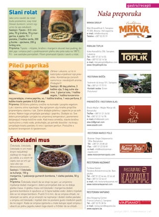 gastro/recepti

Slani rolat                                                                             Naša preporuka
Iako smo navikli da rolati
budu poslastice, ovaj rolat
                                                                             MRKVA GROUP
filovan šunkom i sirom sig-
urno će vas oduševiti.                                                       Mali Bravadžiluk 5, Sarajevo
Sastojci: Tijesto - 0.5 l mli-                                               71 000, Bosna i Hercegovina
jeka, 70 g brašna, 70 g mar-                                                 e-mail: info@mrkva.ba
garina, 4 jajeta. Fil - 1                                                    Telefon: +387 53 25 19
pavlaka, 2 kašike senfa, 200
g šunke - sjeckane, 200 g
tvrdog sira.                                                                 RIBNJAK TOPLIK
Priprema: Tijesto - mlijeko, brašno i margarin skuvati kao puding, do-
                                                                      o
dati jaja i smjesu peći u podmazanom plehu oko pola sata na 180 C.           Vuka Karadžića 250, Sarajevo
Fil - sve sastojke pomiješati. Filom premazati tijesto i saviti u rolat.     Lukavica
                                                                             Tel: +387 57 32 14 55
                                                                             Fax: +387 57 32 14 56
                                                                             e-mail: ribnjaktoplik@yahoo.com

Pileći paprikaš                                                              www.ribnjaktoplik.ba


                                          Zdravo i ukusno, uz to ni
                                          kalorijska vrijednost nije prev-
                                          elika. Kombinacija izvrsnih        RESTORAN BAŠČA
                                          namirnica i neodoljivih aroma.
                                          Probajte!!!                        Sedrenik do broja 101, Sarajevo
                                          Sastojci: 80 dag piletine, 3       Tel: +387 61 17 77 91
                                          kašike ulja, 5 dag suhe sla-       Kontakt osoba: Enver
                                          nine, 1 glavica luka, 1 kašika     Poturković
                                          vegete, 1 kašika konzervira-
nog paradajza, crvena paprika, so, 1 kašika brašna, 1 veza peršuna, 2
kašike kisele pavlake ili 0,5 dl vina.                                       PRENOĆIŠTE I RESTORAN ALAS
Priprema: Očišćenu piletinu izrežite na komade i pospite vegetom.
Luk i slaninu sitno isjeckajte. Na ugrijanom ulju kratko propržite           Braće Mažar i Majke Marije 48,
pripremljenu slaninu i luk. Zatim dodajte piletinu i zapecite je sa svih     Banjaluka
strana. Nakon toga umiješajte paradajz i papriku. Dodajte so. Sve            Tel/fax: +387 51 21 26 02
dobro promiješajte i pirjajte na umjerenoj temperaturi, povremeno            Tel: +387 51 21 16 78
dolijevajući manje količine vode. Kad meso omekša, stavite brašno            e-mail:info@alasbl.com
razmućeno u malo vode, prokuhajte, po potrebi dosolite i na kraju            alas.bl@gmail.com
umiješajte kiselu pavlaku ili vino i sjeckani peršun. Poslužite s            www.alasbl.com
kuhanim krompirom ili tjesteninom.
                                                                             RESTORAN MARCO POLO

                                                                             Bulevar Stepe Stepanovića
 Čokoladni mus                                                               185a, Banjaluka
                                                                             Tel: +387 51 23 80 40
 Čokolada, čokolada,                                                         Fax: +387 51 23 50 81
 čokolada ni oni malo-                                                       e-mail: info@restoranmar-
 brojni neljubitelji                                                         copolo.com
 slatkog ne mogu da                                                          www.restoranmarcopolo.com
 joj odole, a u ovom re-
 ceptu sve se vrti up-
                                                                             RESTORAN KAZAMAT
 ravo oko nje.
 Mmmmmmmmm....
                                                                             Tvrđava Kastel
 Sastojci: 1 čokolada                                                        Teodora Kolokotronisa bb, Ban-
 za kuhanje, 150 g                                                           jaluka
 margarina, 1 pakovanje gumenih bombona, 1 slatka pavlaka, 50 g              Tel: +387 51 22 44 66, 22 44 60
 jagoda.                                                                     Fax: +387 51 22 44 61
 Priprema: Čokoladu staviti da se otopi na pari, uz umjereno                 e-mail: info restorankazamat.net
 mješanje dodati margarin i dobro promiješati dok se ne dobije               www.restorankazamat.com
 glatka masa. U glatku masu od čokolade i margarina dodati
 gumene bombone ili spužvice uz 3 čajne kašike vode i dobro miješati
                                                                             RESTORAN VAPIANO
 dok se ne istope bomboni. Pustiti 5-6 min. da se smjesa ohladi, ne
 sklanjati sa vatre, ali je smanjiti na najmanje i dodati slatke pavlake     Alta Shopping Center
 u smjesu od čokolade i mješati dok ne postane gusto međutim paziti          Franca Lehara 2, Sarajevo
 da ne zagori. Kada se smjesa zgotovila u male kalupe sipati smjesu i        Tel: +387 33 95 38 54
 ubaciti po jednu jagodu,nakon toga staviti u frižider da se ohladi.         e-mail: restaurant@vapiano.ba
                                                                             www.vapiano.ba
                                                                                                         jun/jul 2011. | intermezzo | 47
 