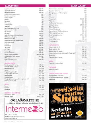 sarajevo 033                                                                                            Banja lUKa 051
Autobuska stanica                                   213-100    Telekom Srpske, informacije                                       1185
Željeznička stanica                                 655-330    Kvarovi na telefonima                                             1275
Aerodrom Sarajevo                                   289-100    Buđenje i poziv u određeno vrijeme                                1401
BIHAMK informacioni centar                             1282
                                                               CJB                                                                122
Stanje na putevima                                     1282
                                                               Vatrogasci                                                         123
Pomoć na putu                                          1282
Policija                                                 122   Hitna pomoć                                                124, 230-620
Vatrogasci                                               123   Poliklinika                                                    247-333
Hitna pomoć                                              124   Klinički centar Banja Luka                                     342-100
Tačno vrijeme                                            125   Autobuska stanica                                          090 513-000
Telegram                                               1202    Željeznička stanica                                            301-229
Opravka pretplatničke linije                           1272
                                                               Vodovod i kanalizacije                                         212-316
Telefonske informacije                                 1182
                                                               Stambeni servisi –Održavanje stanova                           228-060
BH Telecom                                          232-652
BH pošta                                            252-525    “Elektrokrajina” Banja Luka                                    247-100
Federalni hidrometeorološki zavod                   276-700    Centar za obavještavanje                                   121, 212-500
MUP kantona Sarajevo                                    122    “Čistoća”                                                      304-477
MUP Federacije BiH                                  280-020    Meteorološka stanica                                           307-943
Finansijska policija Federacije BiH                 714-950
                                                               “Gradsko groblje”                                  214-107, 065/646-312
Elektrodistribucija                                 751-000
Vodovod                                             210-707
                                                               KULTURNI CENTRI
Kanalizacija                                        668-259
JKP "Gras"                                          293-333    Narodno pozorište RS                                           317-949
JKP "Rad"                                           641-051    Dječije pozorište RS                                           232-844
Sarajevogas                                         272-980    Gradsko pozorište Jazavac                                      462-887
Sarajevo navigator                                  657-302    Narodna i univerzitetska biblioteka RS “Petar Kočić”           215-859
Gorska služba spašavanja                        061/299 -443
                                                               Banski dvor                                                    305-336
Klub spasilaca 2000 Sarajevo                        241-262
                                                               Francuski kulturni centar                                      219-238
PTT kvarovi                                              977
Opšta bolnica Sarajevo                              285-100
                                                               MOTELI
KULTURNI CENTRI                                                Prenoćište i restoran “Alas”                                   212-622
Narodno pozorište Sarajevo                          663-647
Pozorište mladih Sarajevo                            205-799   PARFIMERIJE
Kamerni teatar 55                                    523-079
                                                               Didaco Commerce                                                586-777
SARTR                                                665-189
Umjetnička galerija BiH                             266-550
Galerija SPKD "Prosvjeta                             444-230   PRIVATNE ZDRAVSTVENE USTANOVE
Galerija "Mak"                                       471-828   Očna ambulanta “Profi Optic”                                   219-056
Muzej Sarajeva                                       215-534   ZU Stomatološka ordinacija “MODENT 1”                          324-240
Muzej književnosti i pozorišne umjetnosti BiH        471-828   Slana soba                                                     304-105
Historijski muzej BiH                                210-418

HOTELI
Europe                                              580-400
Sarajevo                                            777-900
Hollywood                                           773-100

RESTORANI, ĆEVABDŽINICE
Ćevabdžinica Mrkva                                  532-519
Restoran Bašča                                  061/177-791


            OGLAŠAVAJTE SE
   U PRVOM BESPLATNOM MAGAZINU U RS




 tel: +387 51 214 828
 email: redakcija@intermezzo.ba
 www.intermezzo.ba

50 | intermezzo | jun 2011.
 