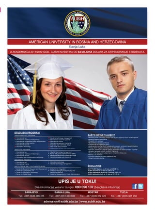 AMERICAN UNIVERSITY IN BOSNIA AND HERZEGOVINA
                          AMERICAN UNIVERSITY IN BOSNIA AND HERZEGOVINA
                                                                                          Banja
                                                                                          Banja Luka
U AKADEMSKOJ 2011/2012 GOD., AUBiH INVESTIRA DO $3 MILIONA DOLARA ZA STIPENDIRANJE STUDENATA.
  AKADEMSKOJ           GOD., AUBiH INVESTIRA               DOLARA ZA STIPENDIRANJE STUDENATA.




   STUDIJSKI PROGRAMI
   UNDERGRADUATE PROGRAM                                                                                        ZAŠTO UPISATI AUBIH?


     International political science


                                                   Studijski programi sa AUBiH i SUNY Canton diplomom.
   GRADUATE PROGRAM




   DOCTORATE PROGRAM



   INSTITUTE FOR R.&.D. SOUTHEAST EUROPE                                                                        ŠKOLARINE
                                                                                                                SUNY/AUBiH diploma na 12 rata od: 250 € / m.
                                                                                                                AUBiH diploma na 12 rata od: 120 € / m.
                                                                                                                AUBiH magistarski studij na 12 rata od: 230 € / m.
                                                                                                                AUBiH doktorski studij na 12 rata od: 313 € / m.




                                                                   UPIS JE U TOKU!
                                       Sve informacije vezano za upis: 080 020 137 (besplatna info linija)
                   SARAJEVO                                BANJA LUKA                                           MOSTAR                                          TUZLA
        Tel.: +387 (0)33 296 415                  Tel.: +387 (0)51 233 500                               Tel.: +387 (0)36 312 420                 Tel.: +387 (0)35 321 050

                                              admission@aubih.edu.ba www.aubih.edu.ba
 