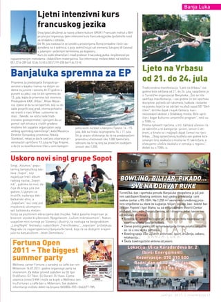 Banja Luka
                      Ljetni intenzivni kurs
                      francuskog jezika
                      Ovog ljeta Udruženje za razvoj urbane kulture URUK i Francuski institut u BiH
                      po prvi put organizuju ljetni intenzivni kurs francuskog jezika (početnički nivo)
                      za omladinu i odrasle.
                      Od 18. jula nastava će se izvoditi u prostorijama Doma omladine i biće ras-
                      poređena na 6 sedmica, 4 puta sedmično po sat vremena, (ukupno 48 časova)
                      u jutarnjim i večernjim terminima, po dogovoru.
                      Kurs će voditi dinamičan i mlad profesor frnacuskog jezika i književnosti po
najsavremenijim metodama i didaktičkim materijalima. Sve informacije možete dobiti na telefone
051 /216-289 (od 10 do 16 h) ili 051/ 219-238 (od 9 do 13 h).

                                                                                                             Ljeto na Vrbasu
Banjaluka spremna za EP                                                                                      od 21. do 24. jula
Pripreme za predstojeće Evropsko pr-
venstvo u kajaku i kanuu na divljim vo-
                                                                                                             Tradicionalna manifestacija "Ljeto na Vrbasu" ove
dama za juniore i seniore do 23 godine u
                                                                                                             godine biće održana od 21. do 24. jula, saopšteno je
punom su jeku i sve će biti spremno do
                                                                                                             iz Turističke organizacije Banjaluka. „Što se tiče
13. jula, kada će prvenstvo biti otvoreno.
                                                                                                             sadržaja manifestacije, i ove godine će biti sportske
Predsjednik KKK „Vrbas", Milan Mazal-
                                                                                                             discipline, počevši od rukometa, fudbala i košarke
ica, izjavio je da su svi sportisti, koji su do
                                                                                                             na pijesku koje će se održati na plaži ispod SD "Obil-
sada posjetili ovaj grad, veoma pohvalno
                                                                                                             ićevo", do trka dajak i kajak čamaca, kao i
se izrazili o rijeci Vrbas i uslovima na
                                                                                                             neizostavni skokovi s Gradskog mosta. Biće upril-
stazi. „Takođe, svi ističu naše tradi-
                                                                                                             ičen i bogat kulturno-umjetnički program“, rekli su
cionalno gostoprimstvo i vjerujem da uz
                                                                                                             u TOBL-u.
pomoć svih strukura i naših građana
                                                                                                             Prema njihovim riječima, u trci čamaca učesnici će
možemo biti uspješni organizatori ovog                jama voziti na stazi u kanjonu Tijesno 14. i 15.       se takmičiti u tri kategorije: juniori, seniori i vet-
velikog sportskog takmičenja", kaže Mazalica.         jula, dok su finala na programu 16. i 17. jula.        erani, a biraće se i najljepši dajak čamac na rijeci
Direktor Evropskog prvenstva, Nikola                  On je izrazio očekivanje da će na predstojećem         Vrbas. „Zbog ograničenog budžeta ove godine biće
Stanković, rekao je da će svečano otvaranje pr-       prvenstvu učestvovati oko 1.000 takmičara,             smanjen broj skakača s mosta na 15 takmičara, a
venstva bit upriličeno 13. jula na Trgu Krajine,      odnosno da će taj broj sa pratećim osobljem            očekujemo učešće skakača iz zemalja u regionu“,
a da će se kvalifikacione trke u svim kategori-       iznositi oko 1.200.                                    dodali su u TOBL-u.



Uskoro novi singl grupe Sopot
Singl „Kosmos“ popu-
larnog banjalučkog sas-
tava „Sopot“, koji
najavljuje treći album
radnog naziva „Sopot-                                                                       BOWLING, BILIJAR, PIKADO...
nik“, publika će moći da
čuje do kraja jula ove                                                                        SVE NA DOHVAT RUKE
godine. U pjesmi se                                                                        Turistička, kao i sportska ponuda Banjaluke obogaćena je još jed-
muzički sudaraju dab i                                                                     nim sadržajem Bowling centrom, koji ujedno predstavlja i prvi
balkanski etno, a                                                                          ovakav centar u RS i BiH. Na 1.250 m2 savremeno uređenog pros-
„Sopoćani“ su i ovaj put                                                                   tora smještene su staze za kuglanje, bilijari, pikada, kao i koktel bar.
majstorski ukompono-                                                                       Dragan Popović i Igor Blaha, su sa entuzijazmom otvorili Centar
vali balkansku melan-                                                                      pružajući tako svim Banjalučanima, ali i drugima jedan savim nov
holiju sa pozitivnim vibracijama dab muzike. Tekst pjesme inspirisan je                    vid zabave i druženja.
biserom srpske književnosti, Njegoševom „Lučom mikrokozmom“. Nakon                           • Bowling ili “američko kuglanje” je drugi po redu najpopularniji
uspješne mini turneje po Sloveniji i Austriji, te nastupa na beogradskom                       sport na svijetu, poslije fudbala.
„Long Night“ festivalu i subotičkom „Trenchtownu“, „sopoćani“ priželjkuju                    • Danas postoji preko 100 miliona kulgaša širom svijeta, uključite
Nagradu za najperspektivniji banjalučki bend, koja će se dodijeliti krajem                     se i vi u ovu veliku porodicu.
jula na banjalučkom „Jelen Demofestu“.                                                       • Bowling spaja više ugodnih aktivnosti: sport, druženje, zabavu,
                                                                                               relaksaciju…
                                                                                             • Škola bowlinga biće aktivna od jeseni.
 Fortuna Open                                                                                     Lokacija: Ulica Karađorđeva br. 2
 2011 – The biggest                                                                                      (bivši Energomont)
 summer party                                                                                         Rezervacije: 070 310 500
 Wellness center Fortuna u saradnji sa caffe bar-om                                                  Radni dan od 12 do 24 časa
 Millenium 14.07.2011. godine organizuje party na                                                    Vikendom od 12 do 01 časa
 otvorenom. Za dobar provod zaduženi su DJ Igor
 Oraščanin, DJ Tibor, DJ Goran i DJ Kazo. Cijena
 ulaznice iznosi 5 KM i može se kupiti u Wellness cen-
 tru Fortuna i u caffe bar-u Millenium. Sve dodatne
 informacije možete dobiti na brojeve 065/806-555 i 066/677-785.

                                                                                                                            jun/jul 2011. | intermezzo |7
 
